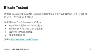 Bitcoin Testnet
本物の Bitcoin を使うことなく、Bitcoin に関係するプログラムを書きたいとき、テスト用
ネットワーク Testnet を用いる
本番用ネットワーク Mainnet との違い
● ネットワーク動作バージョンの違い
● Testnet 用アドレスは 2 から始まる
● 低いブロック生成難易度
● 検査機能の緩和
(参考) https://en.bitcoin.it/wiki/Testnet
19
 
