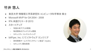 竹井 悠人
● 東京大学 情報理工学系研究科 コンピュータ科学専攻 修士
● Microsoft MVP for C# 2004 - 2008
● IPA 未踏クリエータ 2013
● スタートアップ
○ 写真共有アプリの開発
○ 物流関係のアルゴリズム開発
○ セキュリティ コンサルティング
● bitFlyer, Inc. にてソフトウェア エンジニア
○ 研究開発チームでブロックチェーン製品「 miyabi」
○ セキュリティ関係業務
2
 