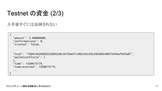 Testnet の資金 (2/3)
入手後すぐには反映されない
{
"amount": 2.00000000,
"confirmations": 0,
"trusted": false,
"txid": "7304c9e2050522d5032d8c5678a691c902e53c28c383d05c0057694baf845a07",
"walletconflicts": [
],
"time": 1520673179,
"timereceived": 1520673179,
...
}
21
 