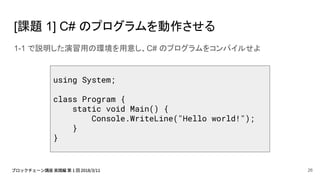 [課題 1] C# のプログラムを動作させる
1-1 で説明した演習用の環境を用意し、C# のプログラムをコンパイルせよ
using System;
class Program {
static void Main() {
Console.WriteLine("Hello world!");
}
}
26
 