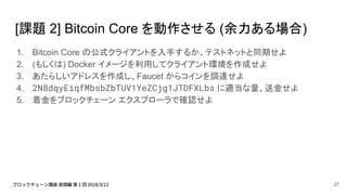 [課題 2] Bitcoin Core を動作させる (余力ある場合)
1. Bitcoin Core の公式クライアントを入手するか、テストネットと同期せよ
2. (もしくは) Docker イメージを利用してクライアント環境を作成せよ
3. あたらしいアドレスを作成し、Faucet からコインを調達せよ
4. 2N8dqyEiqfMbsbZbTUV1YeZCjg1JTDFXLbs に適当な量、送金せよ
5. 着金をブロックチェーン エクスプローラで確認せよ
27
 