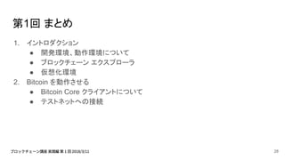 第1回 まとめ
1. イントロダクション
● 開発環境、動作環境について
● ブロックチェーン エクスプローラ
● 仮想化環境
2. Bitcoin を動作させる
● Bitcoin Core クライアントについて
● テストネットへの接続
28
 