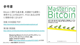 参考書
Bitcoin に関する基本書。本講座でも頻繁に
参照することがあるので、手元にあると非常
に理解の役に立ちます
初版 日本語版 PDF:
https://bitcoinbook.info/wp-content/translations/ja/book.pdf
第2版 英語版:
https://github.com/bitcoinbook/bitcoinbook/blob/develop/book.asciidoc
Mastering Bitcoin ビットコインとブロックチェーン
アンドレアス・M・アントノプロス (著)
ISBN: 9784757103672
画像は https://www.amazon.co.jp/dp/4757103670 より引用
6
 