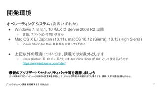 開発環境
オペレーティング システム (次のいずれか)
● Windows 7, 8, 8.1, 10 もしくは Server 2008 R2 以降
○ 言語、エディションは問いません
● Mac OS X El Capitan (10.11), macOS 10.12 (Sierra), 10.13 (High Sierra)
○ Visual Studio for Mac 最新版を用意してください
● 上記以外の環境については、講義では対象外とします
○ Linux (Debian 系, RHEL 系とも) は JetBrains Rider が IDE として使えるようです
https://www.jetbrains.com/rider/
最新のアップデートやセキュリティパッチ等を適用しましょう
(注) 本講座で行うコンピュータの操作・変更等を原因として、いかなる問題・不利益が生じた場合でも、講師・大学は責任を持ちません。
7
 