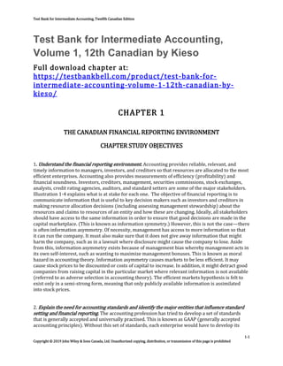 Test Bank for Intermediate Accounting, Twelfth Canadian Edition
1-1
Copyright © 2019 John Wiley & Sons Canada, Ltd. Unauthorized copying, distribution, or transmission of this page is prohibited
Test Bank for Intermediate Accounting,
Volume 1, 12th Canadian by Kieso
Full download chapter at:
https://testbankbell.com/product/test-bank-for-
intermediate-accounting-volume-1-12th-canadian-by-
kieso/
CHAPTER 1
THE CANADIAN FINANCIAL REPORTING ENVIRONMENT
CHAPTER STUDY OBJECTIVES
1. Understand the financial reporting environment. Accounting provides reliable, relevant, and
timely information to managers, investors, and creditors so that resources are allocated to the most
efficient enterprises. Accounting also provides measurements of efficiency (profitability) and
financial soundness. Investors, creditors, management, securities commissions, stock exchanges,
analysts, credit rating agencies, auditors, and standard setters are some of the major stakeholders.
Illustration 1-4 explains what is at stake for each one. The objective of financial reporting is to
communicate information that is useful to key decision makers such as investors and creditors in
making resource allocation decisions (including assessing management stewardship) about the
resources and claims to resources of an entity and how these are changing. Ideally, all stakeholders
should have access to the same information in order to ensure that good decisions are made in the
capital marketplace. (This is known as information symmetry.) However, this is not the case—there
is often information asymmetry. Of necessity, management has access to more information so that
it can run the company. It must also make sure that it does not give away information that might
harm the company, such as in a lawsuit where disclosure might cause the company to lose. Aside
from this, information asymmetry exists because of management bias whereby management acts in
its own self-interest, such as wanting to maximize management bonuses. This is known as moral
hazard in accounting theory. Information asymmetry causes markets to be less efficient. It may
cause stock prices to be discounted or costs of capital to increase. In addition, it might detract good
companies from raising capital in the particular market where relevant information is not available
(referred to as adverse selection in accounting theory). The efficient markets hypothesis is felt to
exist only in a semi-strong form, meaning that only publicly available information is assimilated
into stock prices.
2. Explain the need for accounting standards and identify the major entities that influence standard
setting and financial reporting. The accounting profession has tried to develop a set of standards
that is generally accepted and universally practised. This is known as GAAP (generally accepted
accounting principles). Without this set of standards, each enterprise would have to develop its
 