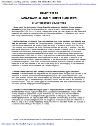 Copyright © 2016 John Wiley & Sons Canada, Ltd. Unauthorized copying, distribution, or transmission of this page is prohibited
CHAPTER 13
NON-FINANCIAL AND CURRENT LIABILITIES
CHAPTER STUDY OBJECTIVES
1. Understand the importance of non-financial and current liabilities from a business
perspective. Cash flow management is a key control factor for most businesses. Taking
advantage of supplier discounts for prompt payment is one step companies can take. Control of
expenses and related accounts payable can improve the efficiency of a business, and can be
particularly important during economic downturns.
2. Define liabilities, distinguish financial liabilities from other liabilities, and identify how
they are measured. Liabilities are defined as present obligations of an entity arising from past
transactions or events that are settled through a transfer of economic resources in the future.
They must be enforceable on the entity. Financial liabilities are a subset of liabilities. They are
contractual obligations to deliver cash or other financial assets to another party, or to exchange
financial instruments with another party under conditions that are potentially unfavourable.
Financial liabilities are initially recognized at fair value, and subsequently either at amortized
cost or fair value. ASPE does not specify how non-financial liabilities are measured. However,
unearned revenues are generally measured at the fair value of the goods or services to be
delivered in the future, while others are measured at the best estimate of the resources needed
to settle the obligation. Under IFRS, non-financial liabilities other than unearned revenues are
measured at the best estimate of the amount the entity would rationally pay at the date of the
statement of financial position to settle the present obligation.
3. Define current liabilities and identify and account for common types of current
liabilities. Current liabilities are obligations that are payable within one year from the date of the
statement of financial position or within the operating cycle if the cycle is longer than a year.
IFRS also includes liabilities held for trading and any obligation where the entity does not have
an unconditional right to defer settlement beyond 12 months after the date of the statement of
financial position. There are several types of current liabilities. The most common are accounts
and notes payable, and payroll-related obligations.
4. Identify and account for the major types of employee-related liabilities. Employee-
related liabilities include (1) payroll deductions, (2) compensated absences, and (3) profit-
sharing and bonus agreements. Payroll deductions are amounts that are withheld from
employees and result in an obligation to the government or other party. The employer’s
matching contributions are also included in this obligation. Compensated absences earned by
employees are company obligations that are recognized as employees earn an entitlement to
them, as long as they can be reasonably measured. Bonuses based on income are accrued as
an expense and liability as the income is earned.
Intermediate Accounting Volume 2 Canadian 11th Edition Kieso Test Bank
Full Download: https://alibabadownload.com/product/intermediate-accounting-volume-2-canadian-11th-edition-kieso-test-bank/
This sample only, Download all chapters at: AlibabaDownload.com
 