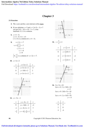 44 Copyright © 2013 Pearson Education, Inc.
Chapter 3
3.1 Exercises
2. The x-axis and the y-axis intersect at the origin.
4. If you substitute x = 5 and y = 1 in 2x − 3y = 7
you get 2(5) − 3(1) = 10 − 3 = 7, a true
statement. (5, 1) is a solution.
6. y = 4 − 3x
y = 4 − 3(−3) = −13
(−3, 13) is a solution of y = 4 − 3x.
8. 2 7
1
2 7
2
1 7
8
8
x y
x
x
x
x
− + = −
⎛ ⎞
− + = −⎜ ⎟
⎝ ⎠
− + = −
− = −
=
1
8,
2
⎛ ⎞
⎜ ⎟
⎝ ⎠
is a solution of −x + 2y = −7.
10. y = 3x + 2
x y = 3x + 2 y
−2 y = 3(−2) + 2 −4
0 y = 3(0) + 2 2
−1 y = 3(−1) + 2 −1
12. y = −5x − 2
x y = −5x − 2 y
0 y = −5(0) − 2 −2
−1 y = −5(−1) − 2 3
3
5
− ( )3
5
5 2y = − − − 1
14.
5
1
2
y x= +
x 5
2
1y x= + y
0 5
2
(0) 1y = + 1
−2 5
2
( 2) 1y = − + −4
2 5
2
(2) 1y = + 6
16. 2y + 5x = 10
Let x = 0: 2 5(0) 10
5
y
y
+ =
=
Let y = 0: 2(0) 5 10
2
x
x
+ =
=
Let x = 4: 2 5(4) 10
5
y
y
+ =
= −
x y
0 5
2 0
4 −5
Intermediate Algebra 7th Edition Tobey Solutions Manual
Full Download: https://testbanklive.com/download/intermediate-algebra-7th-edition-tobey-solutions-manual/
Full download all chapters instantly please go to Solutions Manual, Test Bank site: TestBankLive.com
 