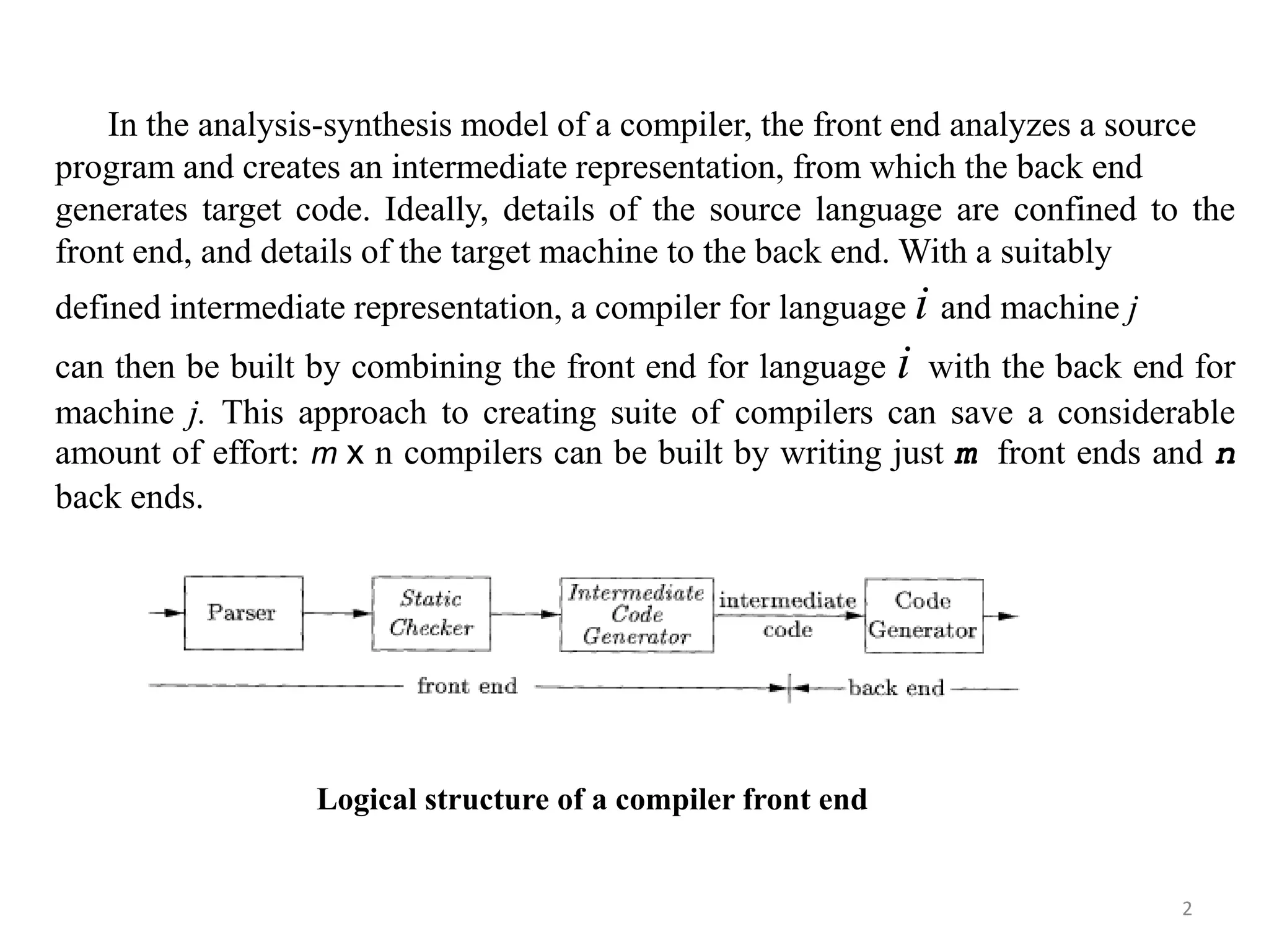 2
In the analysis-synthesis model of a compiler, the front end analyzes a source
program and creates an intermediate representation, from which the back end
generates target code. Ideally, details of the source language are confined to the
front end, and details of the target machine to the back end. With a suitably
defined intermediate representation, a compiler for language i and machine j
can then be built by combining the front end for language i with the back end for
machine j. This approach to creating suite of compilers can save a considerable
amount of effort: m x n compilers can be built by writing just m front ends and n
back ends.
Logical structure of a compiler front end
 