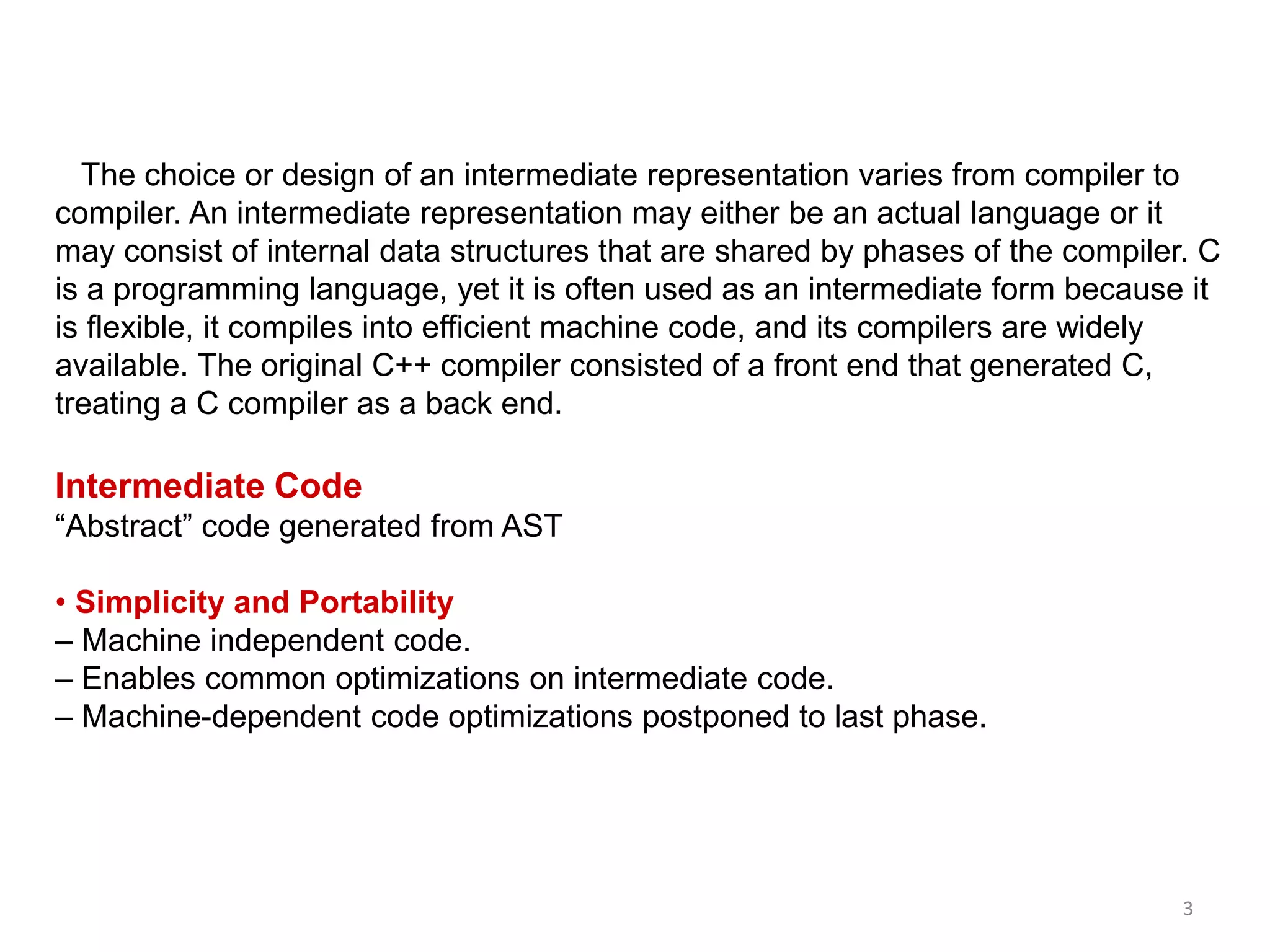 3
The choice or design of an intermediate representation varies from compiler to
compiler. An intermediate representation may either be an actual language or it
may consist of internal data structures that are shared by phases of the compiler. C
is a programming language, yet it is often used as an intermediate form because it
is flexible, it compiles into efficient machine code, and its compilers are widely
available. The original C++ compiler consisted of a front end that generated C,
treating a C compiler as a back end.
Intermediate Code
“Abstract” code generated from AST
• Simplicity and Portability
– Machine independent code.
– Enables common optimizations on intermediate code.
– Machine-dependent code optimizations postponed to last phase.
 