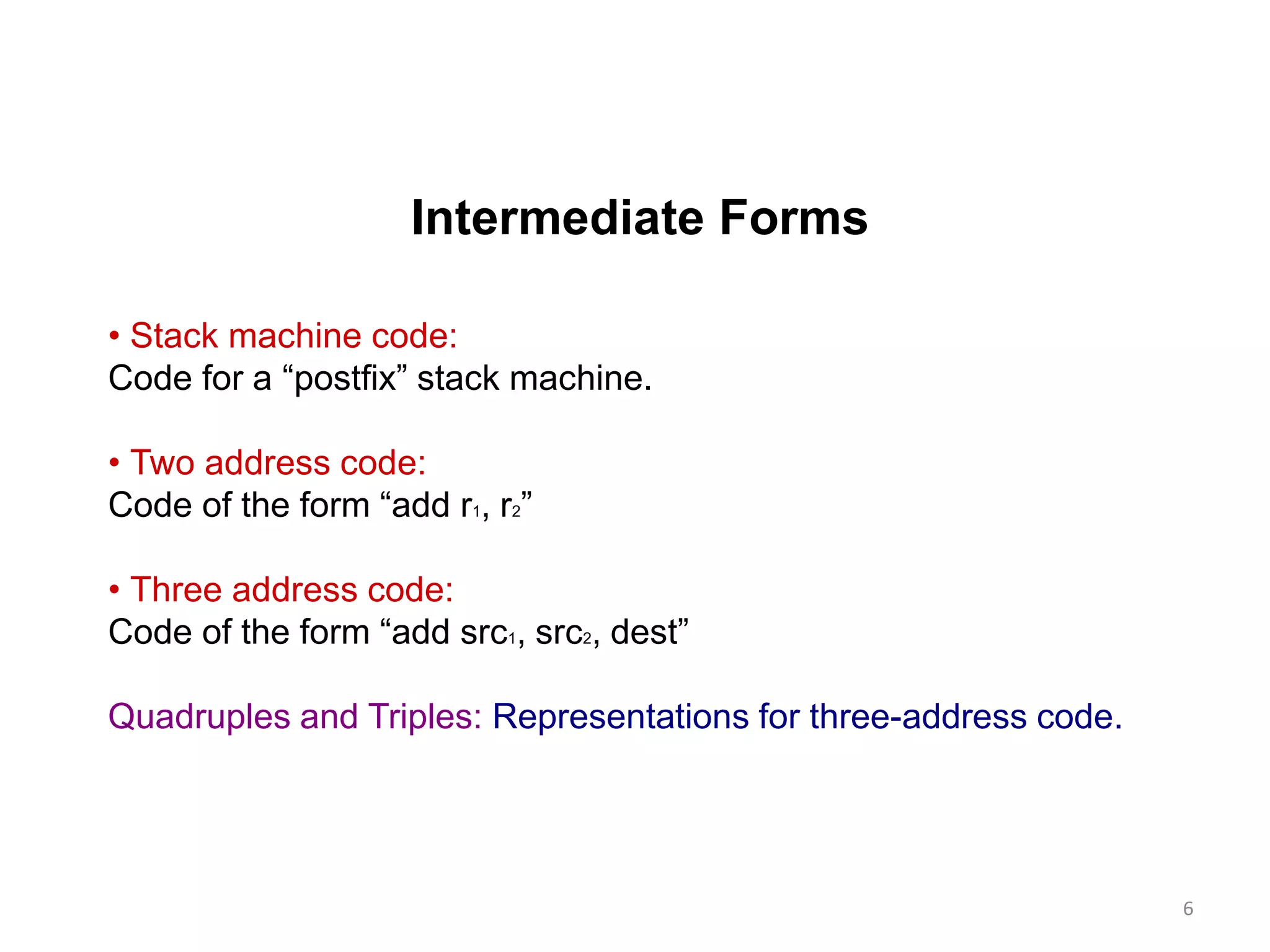 Intermediate Forms
• Stack machine code:
Code for a “postfix” stack machine.
• Two address code:
Code of the form “add r1, r2”
• Three address code:
Code of the form “add src1, src2, dest”
Quadruples and Triples: Representations for three-address code.
6
 