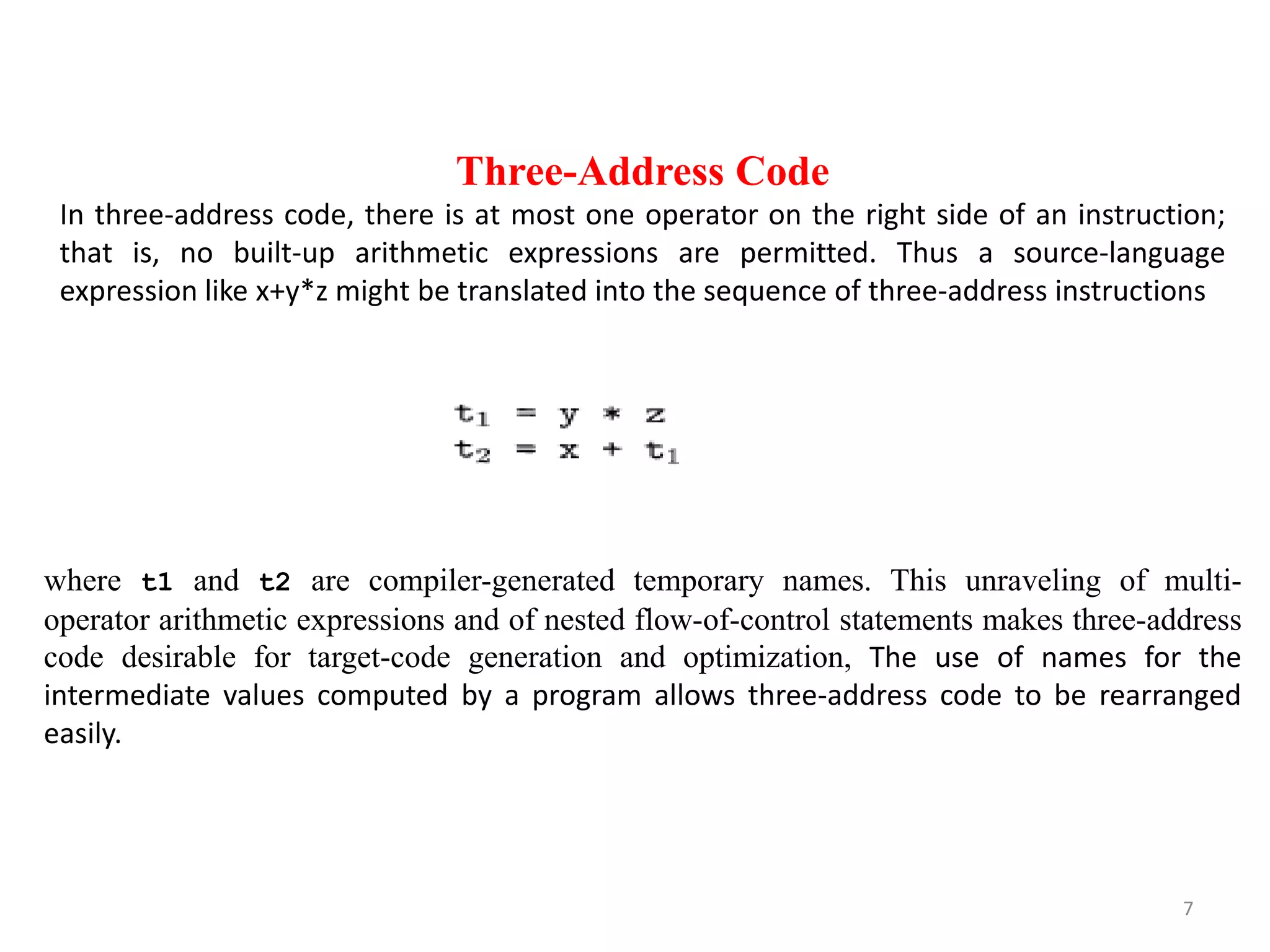 7
Three-Address Code
In three-address code, there is at most one operator on the right side of an instruction;
that is, no built-up arithmetic expressions are permitted. Thus a source-language
expression like x+y*z might be translated into the sequence of three-address instructions
where t1 and t2 are compiler-generated temporary names. This unraveling of multi-
operator arithmetic expressions and of nested flow-of-control statements makes three-address
code desirable for target-code generation and optimization, The use of names for the
intermediate values computed by a program allows three-address code to be rearranged
easily.
 