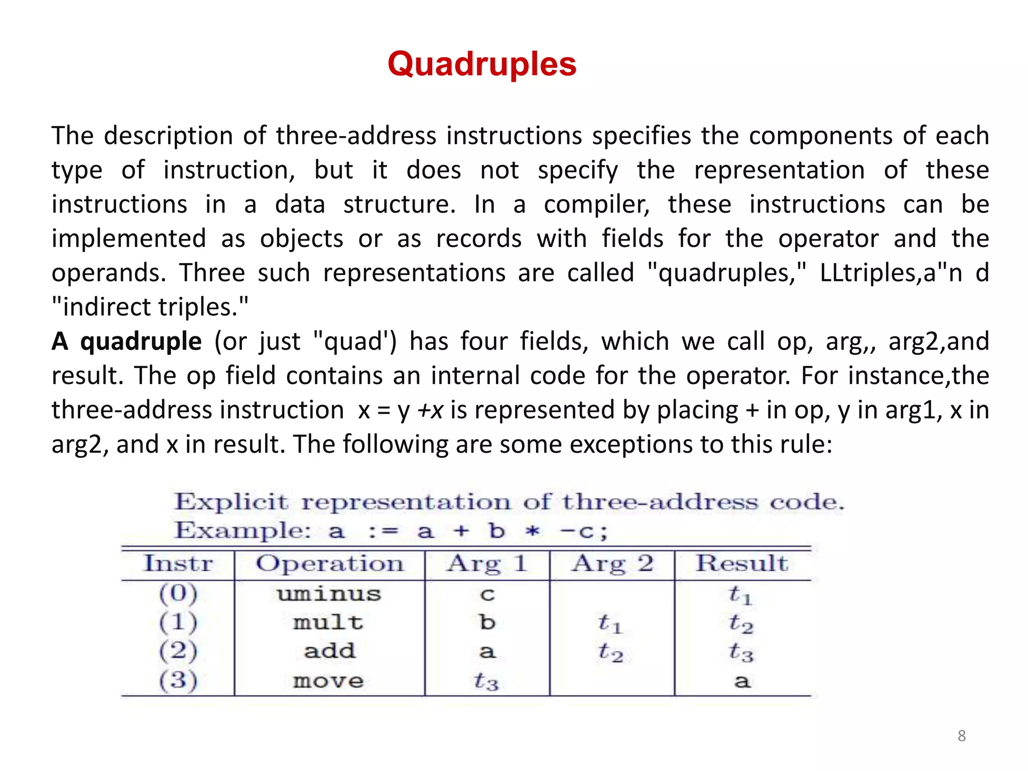 Quadruples
8
The description of three-address instructions specifies the components of each
type of instruction, but it does not specify the representation of these
instructions in a data structure. In a compiler, these instructions can be
implemented as objects or as records with fields for the operator and the
operands. Three such representations are called "quadruples," LLtriples,a"n d
"indirect triples."
A quadruple (or just "quad') has four fields, which we call op, arg,, arg2,and
result. The op field contains an internal code for the operator. For instance,the
three-address instruction x = y +x is represented by placing + in op, y in arg1, x in
arg2, and x in result. The following are some exceptions to this rule:
 