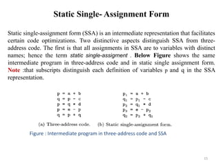 15
Static Single- Assignment Form
Static single-assignment form (SSA) is an intermediate representation that facilitates
certain code optimizations. Two distinctive aspects distinguish SSA from three-
address code. The first is that all assignments in SSA are to variables with distinct
names; hence the term static single-assigrnent . Below Figure shows the same
intermediate program in three-address code and in static single assignment form.
Note :that subscripts distinguish each definition of variables p and q in the SSA
representation.
Figure : Intermediate program in three-address code and SSA
 