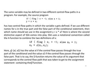 16
The same variable may be defined in two different control-flow paths in a
program. For example, the source program
has two control-flow paths in which the variable x gets defined. If we use different
names for x in the true part and the false part of the conditional statement, then
which name should we use in the assignment y = x * a? Here is where the second
distinctive aspect of SSA comes into play. SSA uses a notational convention called
the 4-function to combine the two definitions of x:
Here, (xl, x2) has the value xl if the control flow passes through the true
part of the conditional and the value x2 if the control flow passes through the
false part. That is to say, the $-function returns the value of its argument that
corresponds to the control-flow path that was taken to get to the assignment
statement containing the -function.
 