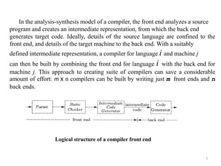2
In the analysis-synthesis model of a compiler, the front end analyzes a source
program and creates an intermediate representation, from which the back end
generates target code. Ideally, details of the source language are confined to the
front end, and details of the target machine to the back end. With a suitably
defined intermediate representation, a compiler for language i and machine j
can then be built by combining the front end for language i with the back end for
machine j. This approach to creating suite of compilers can save a considerable
amount of effort: m x n compilers can be built by writing just m front ends and n
back ends.
Logical structure of a compiler front end
 