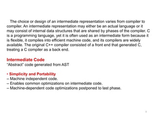 3
The choice or design of an intermediate representation varies from compiler to
compiler. An intermediate representation may either be an actual language or it
may consist of internal data structures that are shared by phases of the compiler. C
is a programming language, yet it is often used as an intermediate form because it
is flexible, it compiles into efficient machine code, and its compilers are widely
available. The original C++ compiler consisted of a front end that generated C,
treating a C compiler as a back end.
Intermediate Code
“Abstract” code generated from AST
• Simplicity and Portability
– Machine independent code.
– Enables common optimizations on intermediate code.
– Machine-dependent code optimizations postponed to last phase.
 