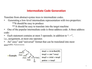 4
Intermediate Code Generation
Translate from abstract-syntax trees to intermediate codes.
• Generating a low-level intermediate representation with two properties:
**It should be easy to produce
** It should be easy to translate into the target machine
• One of the popular intermediate code is three-address code. A three address
code:
• Each statement contains at most 3 operands; in addition to “: =”,
i.e., assignment, at most one operator.
• An” easy” and “universal” format that can be translated into most
assembly languages.
 