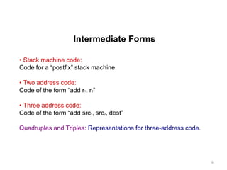 Intermediate Forms
• Stack machine code:
Code for a “postfix” stack machine.
• Two address code:
Code of the form “add r1, r2”
• Three address code:
Code of the form “add src1, src2, dest”
Quadruples and Triples: Representations for three-address code.
6
 