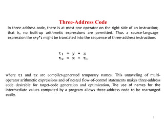 7
Three-Address Code
In three-address code, there is at most one operator on the right side of an instruction;
that is, no built-up arithmetic expressions are permitted. Thus a source-language
expression like x+y*z might be translated into the sequence of three-address instructions
where t1 and t2 are compiler-generated temporary names. This unraveling of multi-
operator arithmetic expressions and of nested flow-of-control statements makes three-address
code desirable for target-code generation and optimization, The use of names for the
intermediate values computed by a program allows three-address code to be rearranged
easily.
 