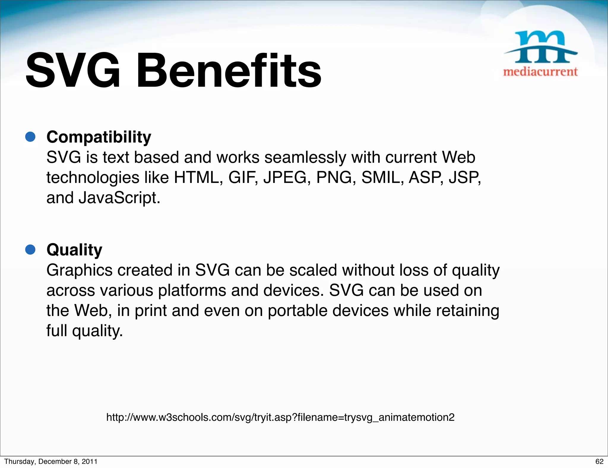 SVG Beneﬁts • Compatibility SVG is text based and works seamlessly with current Web technologies like HTML, GIF, JPEG, PNG, SMIL, ASP, JSP, and JavaScript. • Quality Graphics created in SVG can be scaled without loss of quality across various platforms and devices. SVG can be used on the Web, in print and even on portable devices while retaining full quality. http://www.w3schools.com/svg/tryit.asp?ﬁlename=trysvg_animatemotion2 Thursday, December 8, 2011 62 