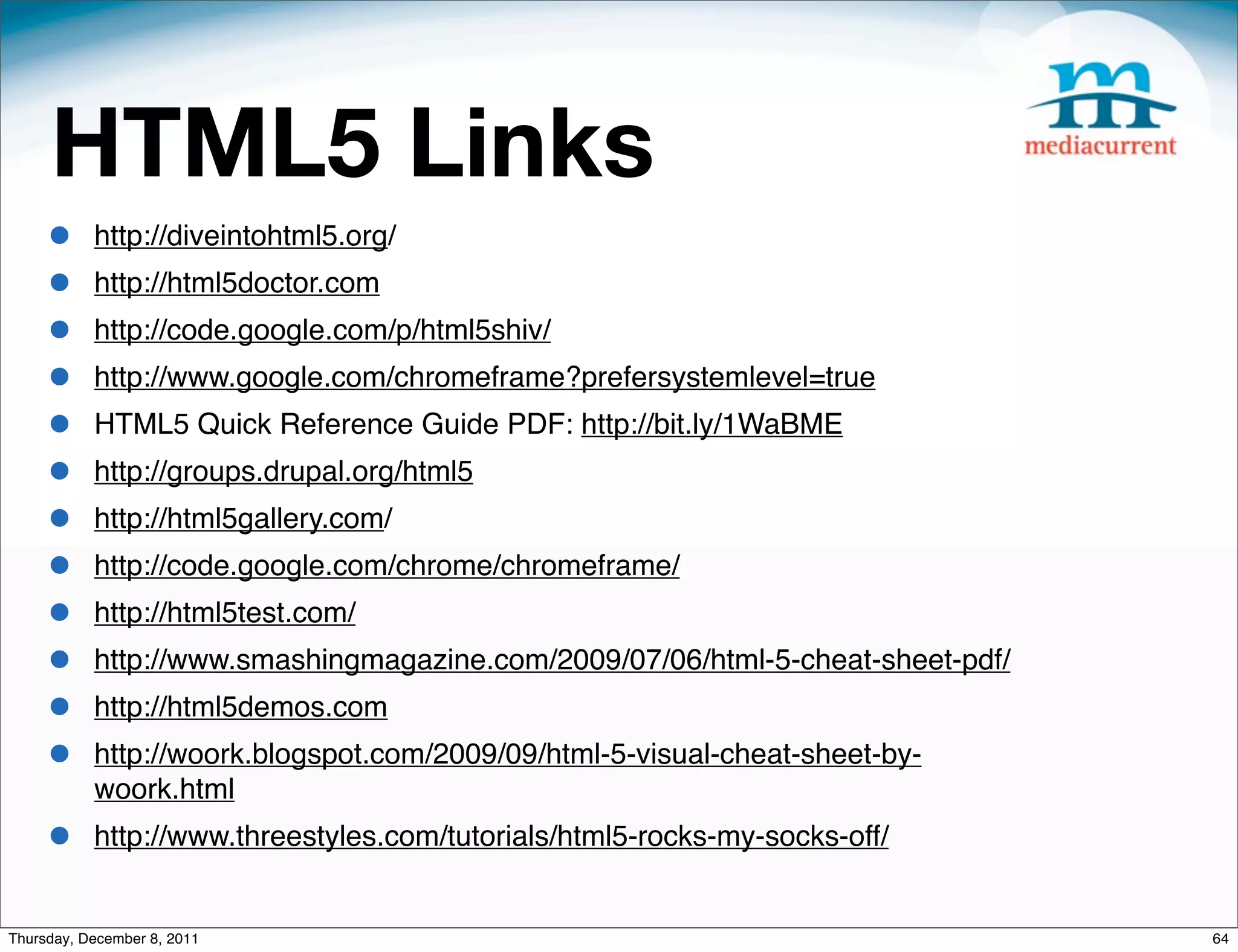 HTML5 Links • http://diveintohtml5.org/ • http://html5doctor.com • http://code.google.com/p/html5shiv/ • http://www.google.com/chromeframe?prefersystemlevel=true • HTML5 Quick Reference Guide PDF: http://bit.ly/1WaBME • http://groups.drupal.org/html5 • http://html5gallery.com/ • http://code.google.com/chrome/chromeframe/ • http://html5test.com/ • http://www.smashingmagazine.com/2009/07/06/html-5-cheat-sheet-pdf/ • http://html5demos.com • http://woork.blogspot.com/2009/09/html-5-visual-cheat-sheet-by- woork.html • http://www.threestyles.com/tutorials/html5-rocks-my-socks-off/ Thursday, December 8, 2011 64 