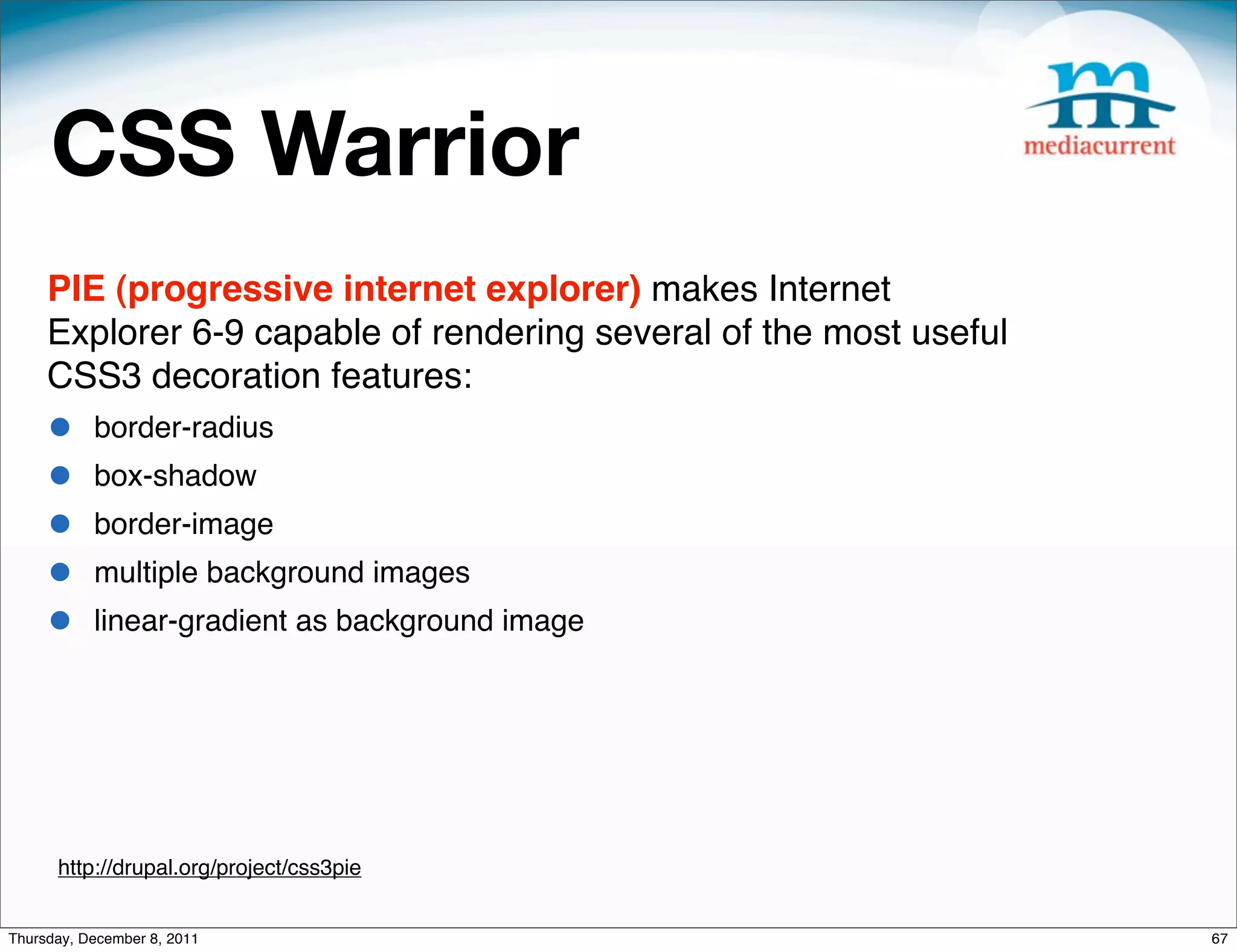 CSS Warrior PIE (progressive internet explorer) makes Internet Explorer 6-9 capable of rendering several of the most useful CSS3 decoration features: • border-radius • box-shadow • border-image • multiple background images • linear-gradient as background image http://drupal.org/project/css3pie Thursday, December 8, 2011 67 