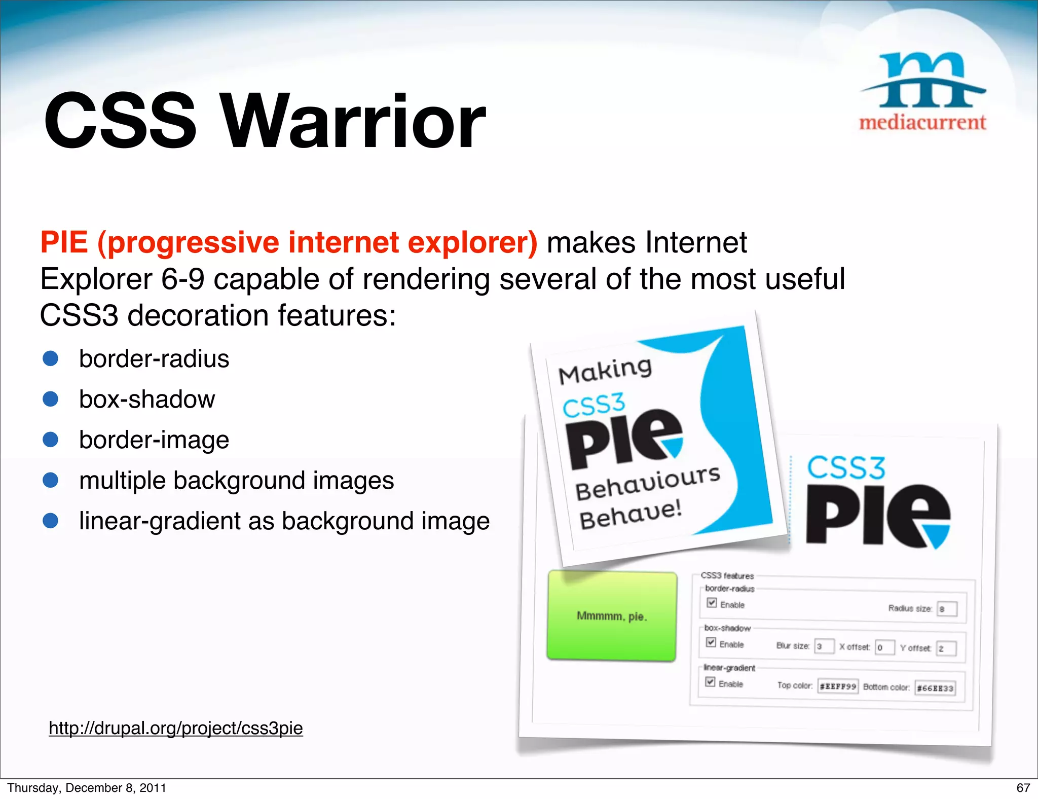 CSS Warrior PIE (progressive internet explorer) makes Internet Explorer 6-9 capable of rendering several of the most useful CSS3 decoration features: • border-radius • box-shadow • border-image • multiple background images • linear-gradient as background image http://drupal.org/project/css3pie Thursday, December 8, 2011 67 