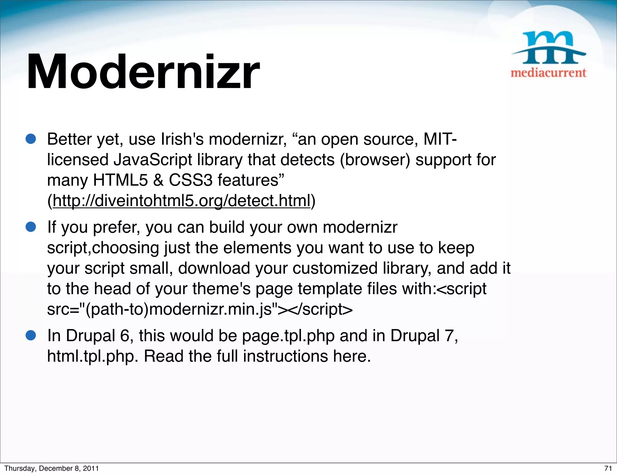 Modernizr • Better yet, use Irish's modernizr, “an open source, MIT- licensed JavaScript library that detects (browser) support for many HTML5 & CSS3 features” (http://diveintohtml5.org/detect.html) • If you prefer, you can build your own modernizr script,choosing just the elements you want to use to keep your script small, download your customized library, and add it to the head of your theme's page template ﬁles with:<script src="(path-to)modernizr.min.js"></script> • In Drupal 6, this would be page.tpl.php and in Drupal 7, html.tpl.php. Read the full instructions here. Thursday, December 8, 2011 71 
