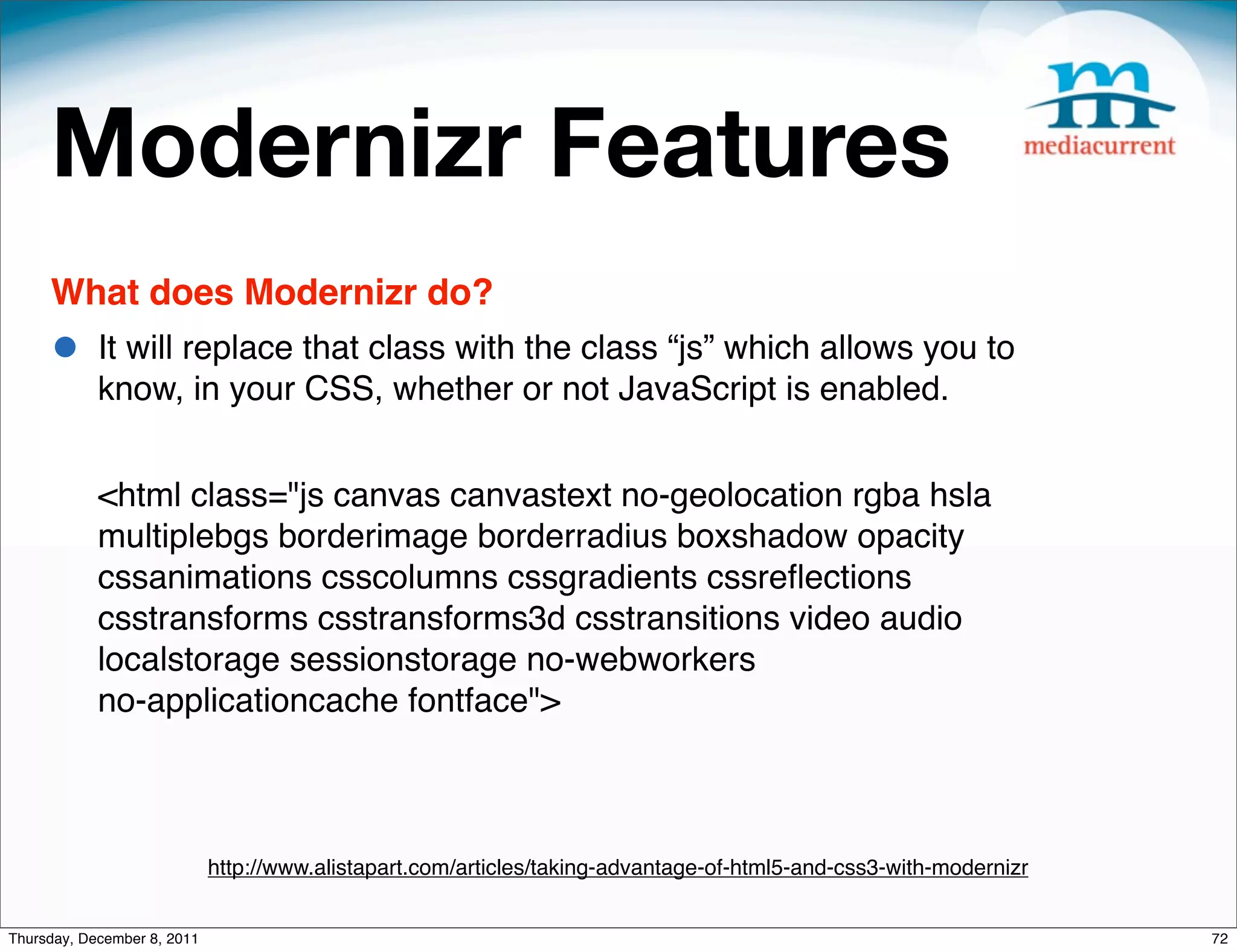 Modernizr Features What does Modernizr do? • It will replace that class with the class “js” which allows you to know, in your CSS, whether or not JavaScript is enabled. <html class="js canvas canvastext no-geolocation rgba hsla multiplebgs borderimage borderradius boxshadow opacity cssanimations csscolumns cssgradients cssreﬂections csstransforms csstransforms3d csstransitions video audio localstorage sessionstorage no-webworkers no-applicationcache fontface"> http://www.alistapart.com/articles/taking-advantage-of-html5-and-css3-with-modernizr Thursday, December 8, 2011 72 
