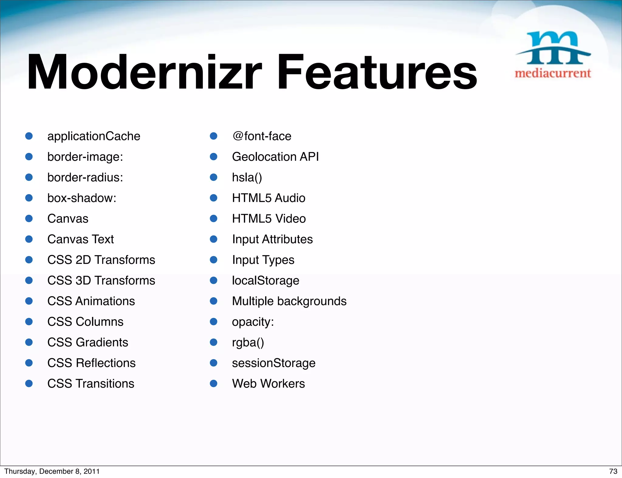 Modernizr Features • applicationCache • @font-face • border-image: • Geolocation API • border-radius: • hsla() • box-shadow: • HTML5 Audio • Canvas • HTML5 Video • Canvas Text • Input Attributes • CSS 2D Transforms • Input Types • CSS 3D Transforms • localStorage • CSS Animations • Multiple backgrounds • CSS Columns • opacity: • CSS Gradients • rgba() • CSS Reﬂections • sessionStorage • CSS Transitions • Web Workers Thursday, December 8, 2011 73 