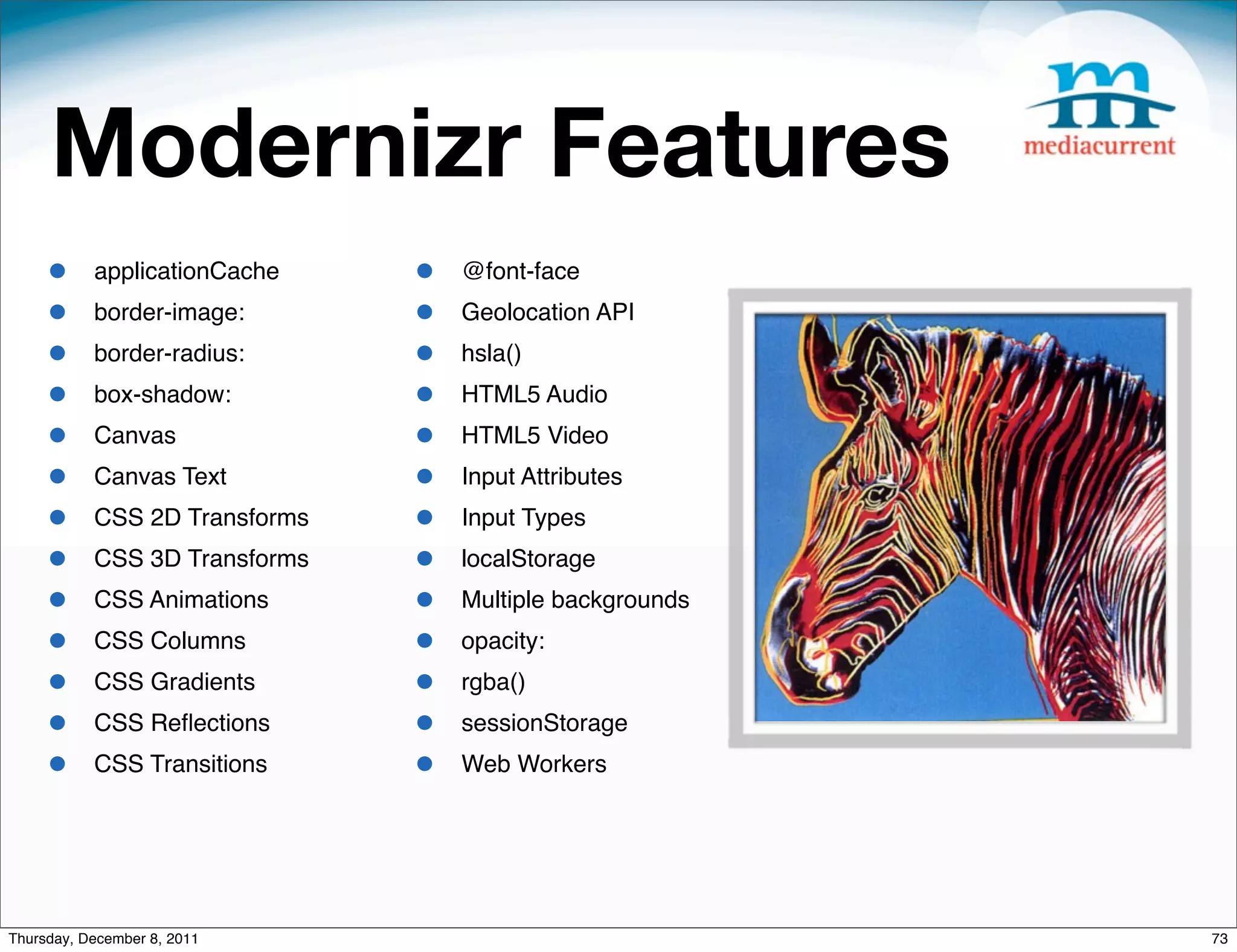 Modernizr Features • applicationCache • @font-face • border-image: • Geolocation API • border-radius: • hsla() • box-shadow: • HTML5 Audio • Canvas • HTML5 Video • Canvas Text • Input Attributes • CSS 2D Transforms • Input Types • CSS 3D Transforms • localStorage • CSS Animations • Multiple backgrounds • CSS Columns • opacity: • CSS Gradients • rgba() • CSS Reﬂections • sessionStorage • CSS Transitions • Web Workers Thursday, December 8, 2011 73 