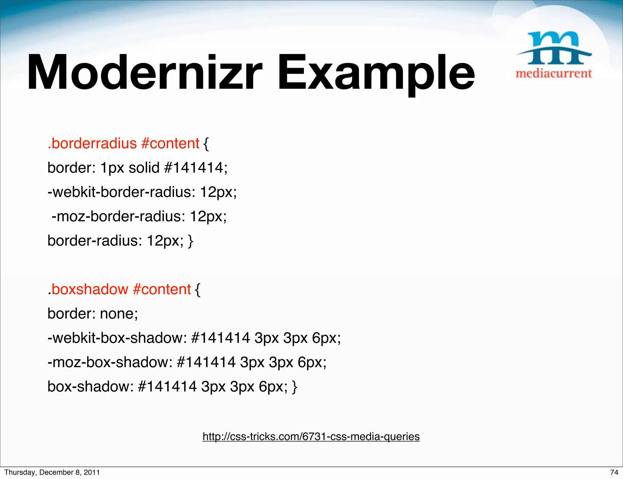 Modernizr Example .borderradius #content { border: 1px solid #141414; -webkit-border-radius: 12px; -moz-border-radius: 12px; border-radius: 12px; } .boxshadow #content { border: none; -webkit-box-shadow: #141414 3px 3px 6px; -moz-box-shadow: #141414 3px 3px 6px; box-shadow: #141414 3px 3px 6px; } http://css-tricks.com/6731-css-media-queries Thursday, December 8, 2011 74 