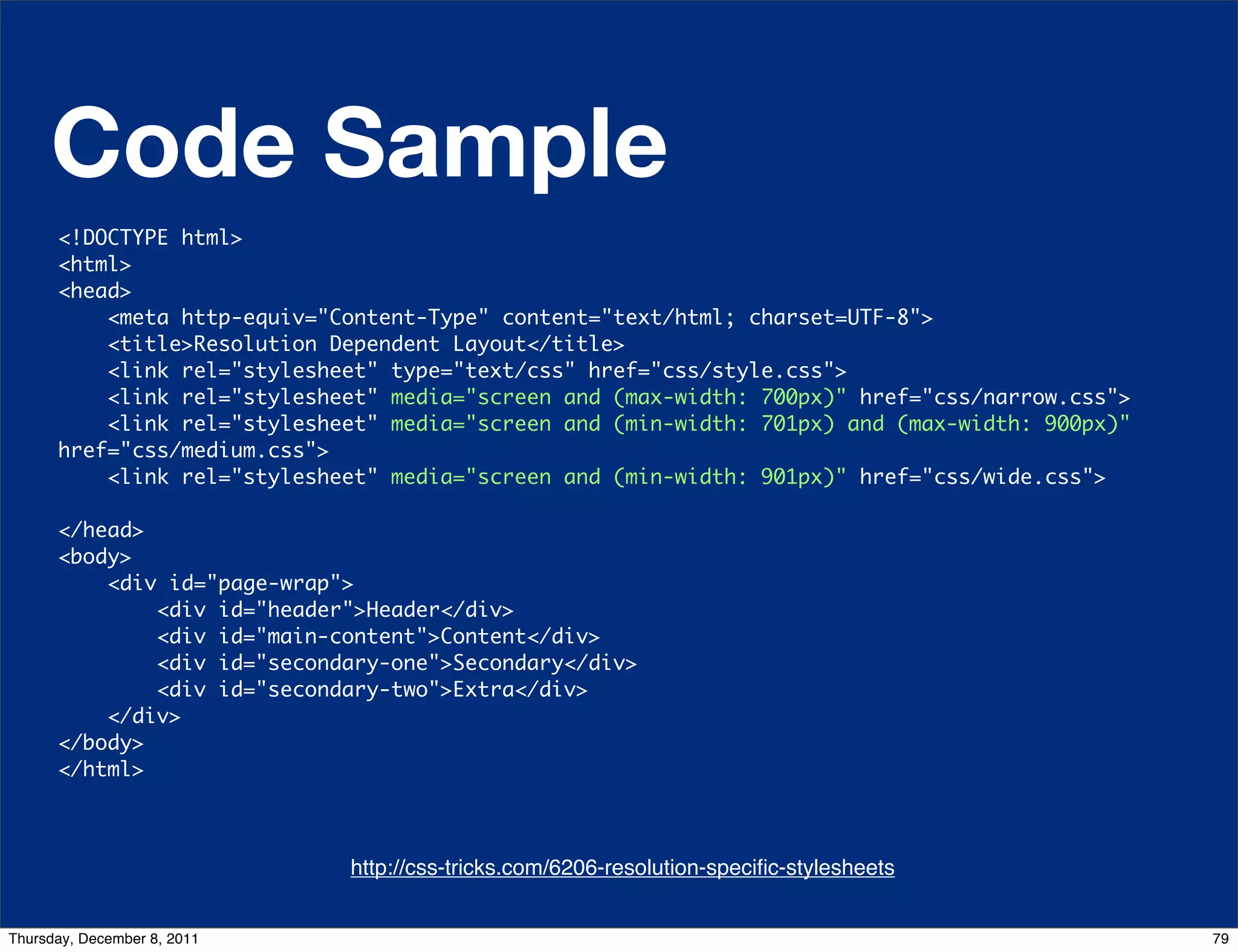 Code Sample <!DOCTYPE html> <html> <head> <meta http-equiv="Content-Type" content="text/html; charset=UTF-8"> <title>Resolution Dependent Layout</title> <link rel="stylesheet" type="text/css" href="css/style.css"> <link rel="stylesheet" media="screen and (max-width: 700px)" href="css/narrow.css"> <link rel="stylesheet" media="screen and (min-width: 701px) and (max-width: 900px)" href="css/medium.css"> <link rel="stylesheet" media="screen and (min-width: 901px)" href="css/wide.css"> </head> <body> <div id="page-wrap">     <div id="header">Header</div>                  <div id="main-content">Content</div>                      <div id="secondary-one">Secondary</div>     <div id="secondary-two">Extra</div>                    </div>    </body> </html> http://css-tricks.com/6206-resolution-speciﬁc-stylesheets http://css-tricks.com/6731-css-media-queries Thursday, December 8, 2011 79 