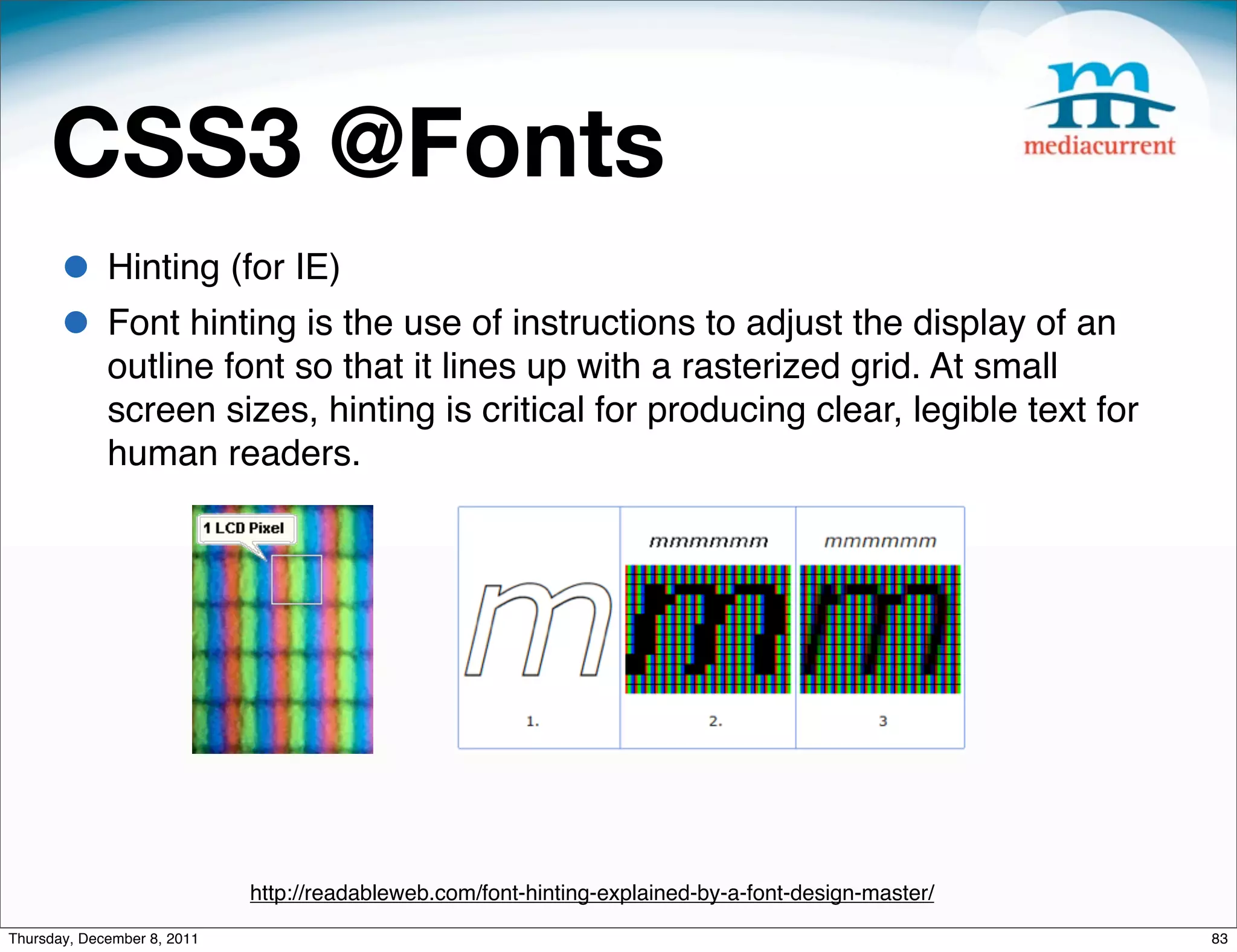 CSS3 @Fonts • Hinting (for IE) • Font hinting is the use of instructions to adjust the display of an outline font so that it lines up with a rasterized grid. At small screen sizes, hinting is critical for producing clear, legible text for human readers. http://readableweb.com/font-hinting-explained-by-a-font-design-master/ Thursday, December 8, 2011 83 