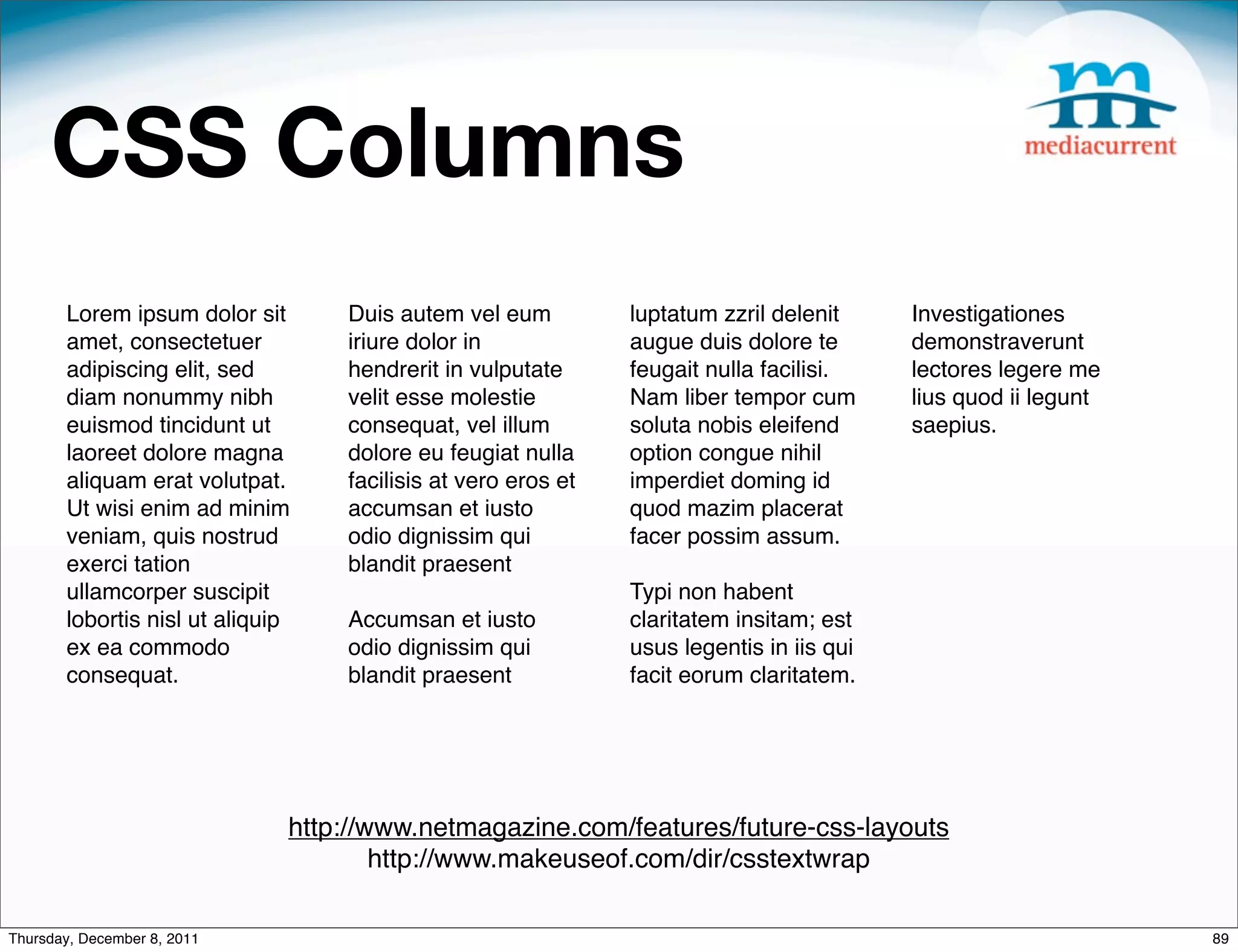 CSS Columns Lorem ipsum dolor sit Duis autem vel eum luptatum zzril delenit Investigationes amet, consectetuer iriure dolor in augue duis dolore te demonstraverunt adipiscing elit, sed hendrerit in vulputate feugait nulla facilisi. lectores legere me diam nonummy nibh velit esse molestie Nam liber tempor cum lius quod ii legunt euismod tincidunt ut consequat, vel illum soluta nobis eleifend saepius. laoreet dolore magna dolore eu feugiat nulla option congue nihil aliquam erat volutpat. facilisis at vero eros et imperdiet doming id Ut wisi enim ad minim accumsan et iusto quod mazim placerat veniam, quis nostrud odio dignissim qui facer possim assum. exerci tation blandit praesent  ullamcorper suscipit Typi non habent lobortis nisl ut aliquip Accumsan et iusto claritatem insitam; est ex ea commodo odio dignissim qui usus legentis in iis qui consequat. blandit praesent facit eorum claritatem. http://www.netmagazine.com/features/future-css-layouts http://www.makeuseof.com/dir/csstextwrap Thursday, December 8, 2011 89 