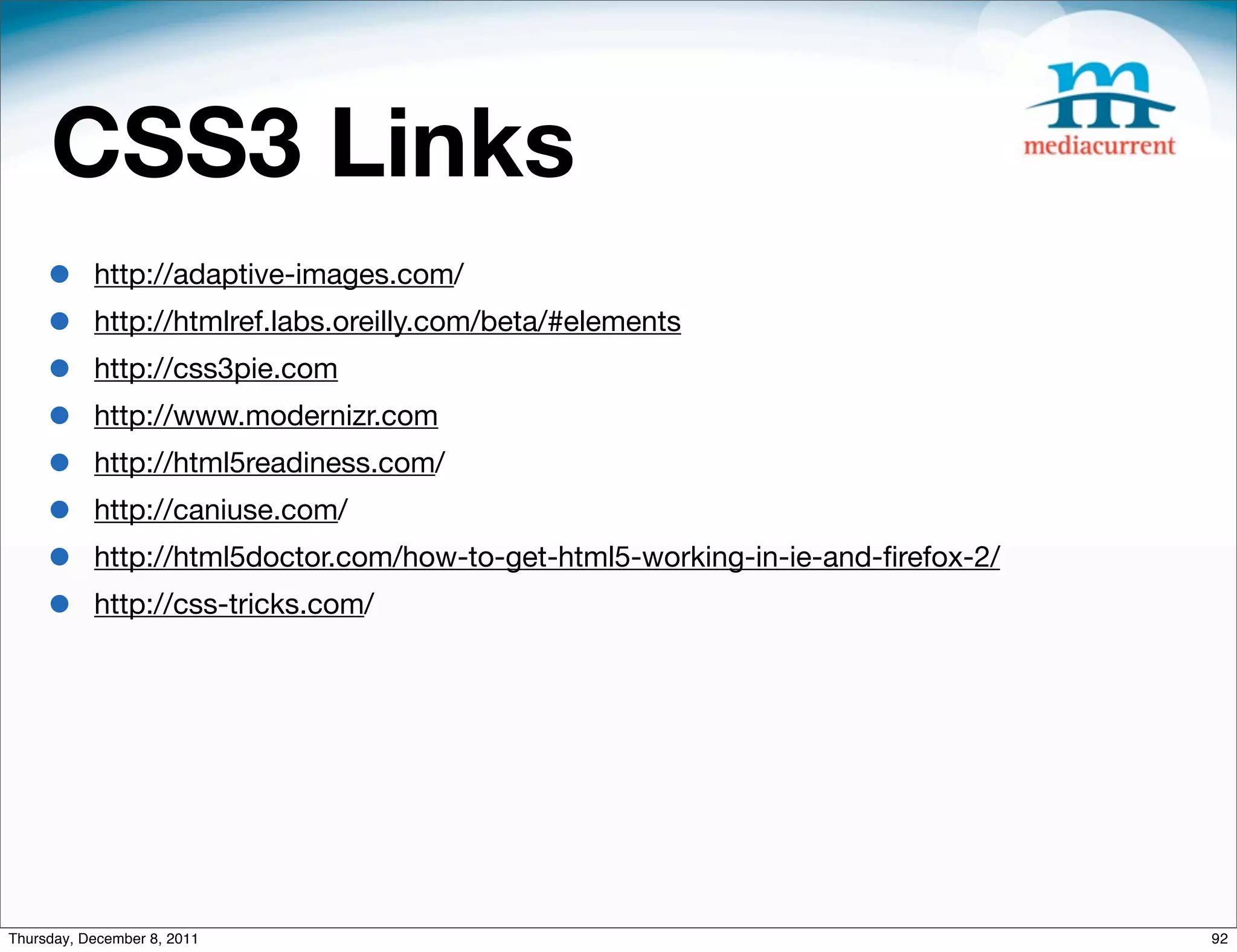 CSS3 Links • http://adaptive-images.com/ • http://htmlref.labs.oreilly.com/beta/#elements • http://css3pie.com • http://www.modernizr.com • http://html5readiness.com/ • http://caniuse.com/ • http://html5doctor.com/how-to-get-html5-working-in-ie-and-ﬁrefox-2/ • http://css-tricks.com/ Thursday, December 8, 2011 92 