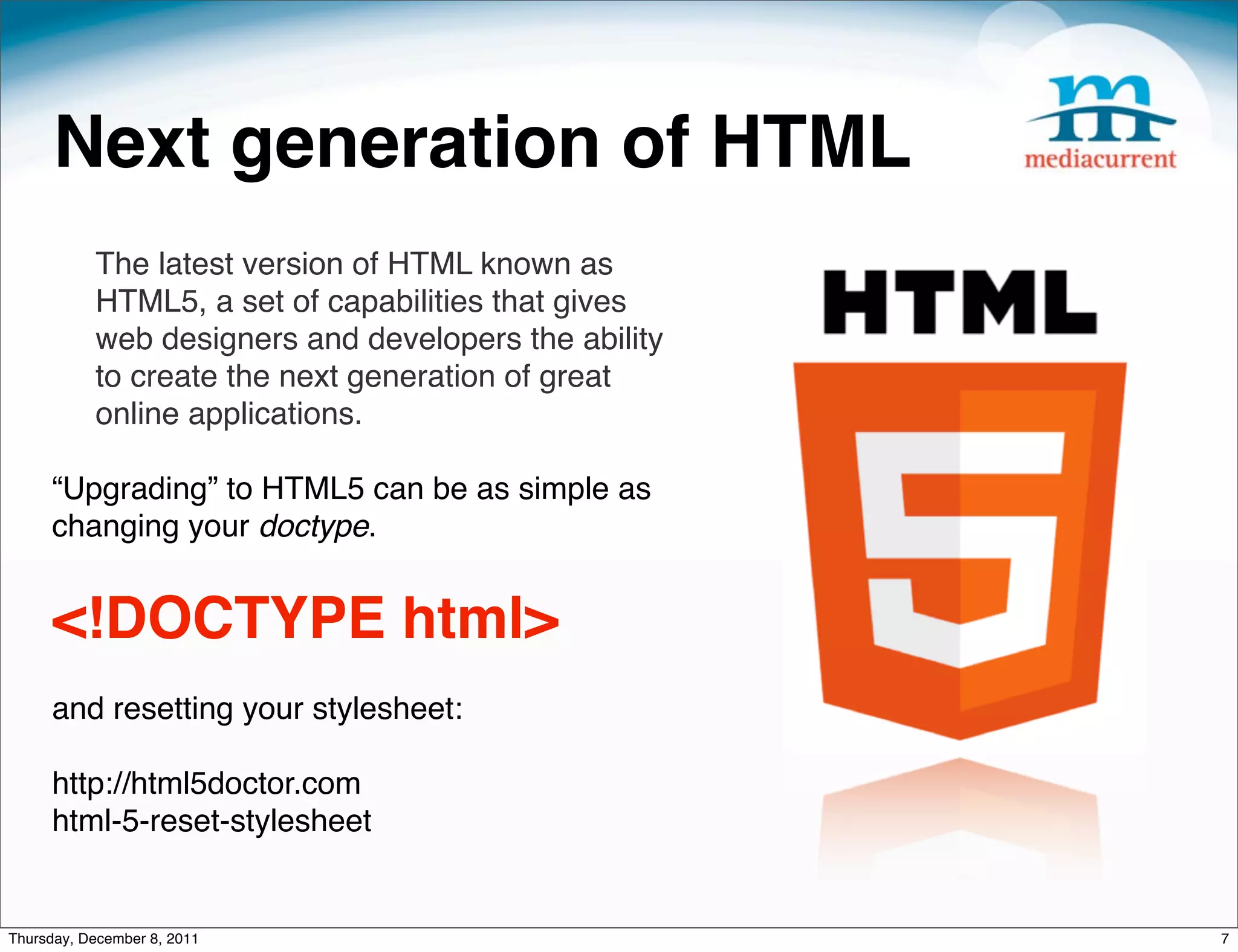 Next generation of HTML The latest version of HTML known as HTML5, a set of capabilities that gives web designers and developers the ability to create the next generation of great online applications. “Upgrading” to HTML5 can be as simple as changing your doctype.   <!DOCTYPE html> and resetting your stylesheet: http://html5doctor.com html-5-reset-stylesheet Thursday, December 8, 2011 7 