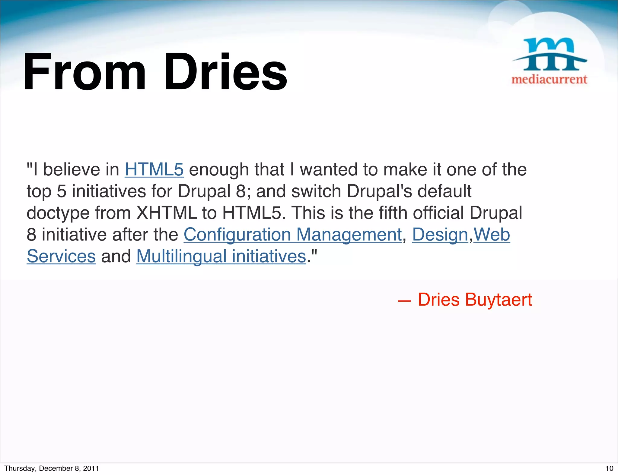 From Dries "I believe in HTML5 enough that I wanted to make it one of the top 5 initiatives for Drupal 8; and switch Drupal's default doctype from XHTML to HTML5. This is the ﬁfth ofﬁcial Drupal 8 initiative after the Conﬁguration Management, Design,Web Services and Multilingual initiatives." — Dries Buytaert Thursday, December 8, 2011 10 