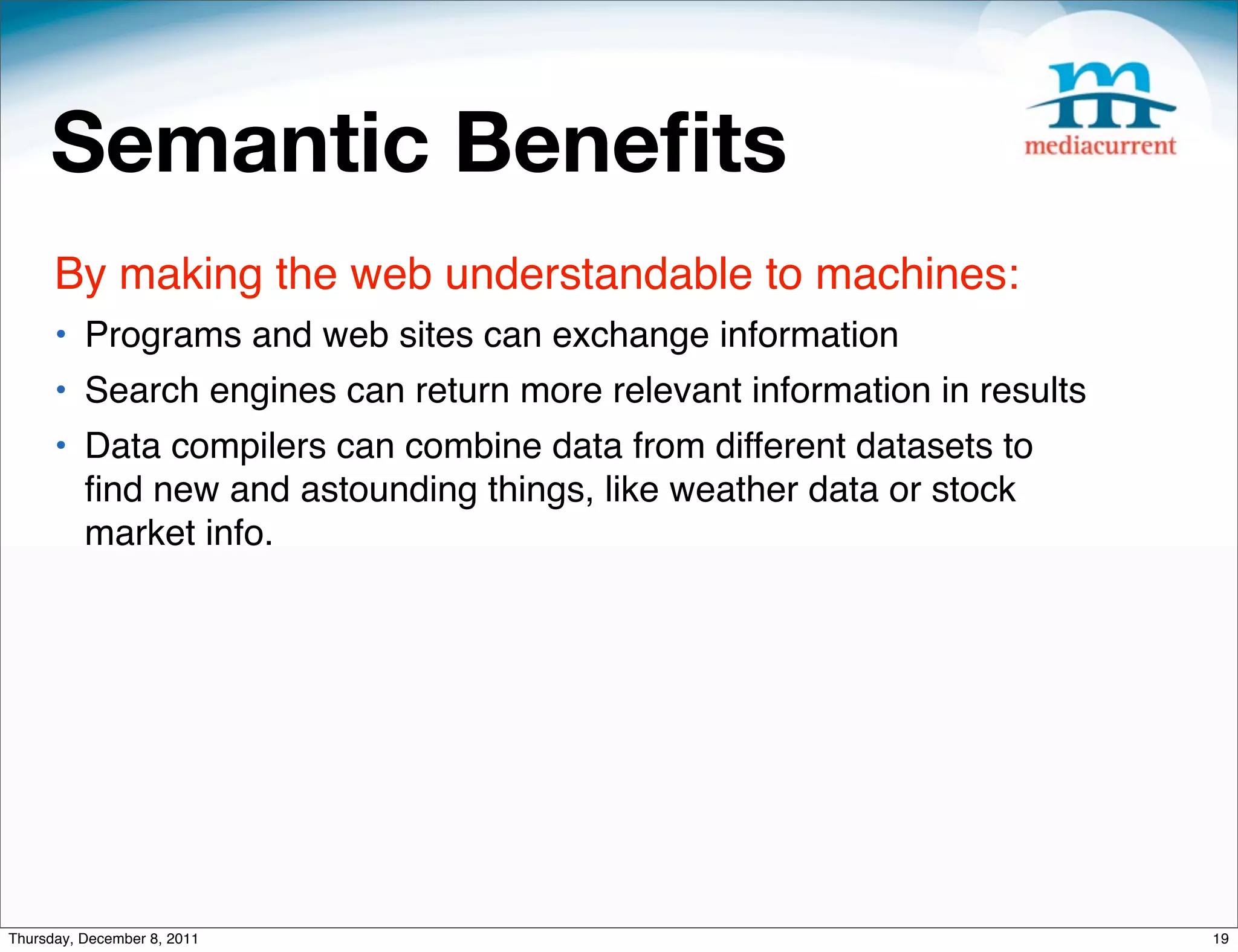Semantic Beneﬁts By making the web understandable to machines: • Programs and web sites can exchange information • Search engines can return more relevant information in results • Data compilers can combine data from different datasets to ﬁnd new and astounding things, like weather data or stock market info. Thursday, December 8, 2011 19 