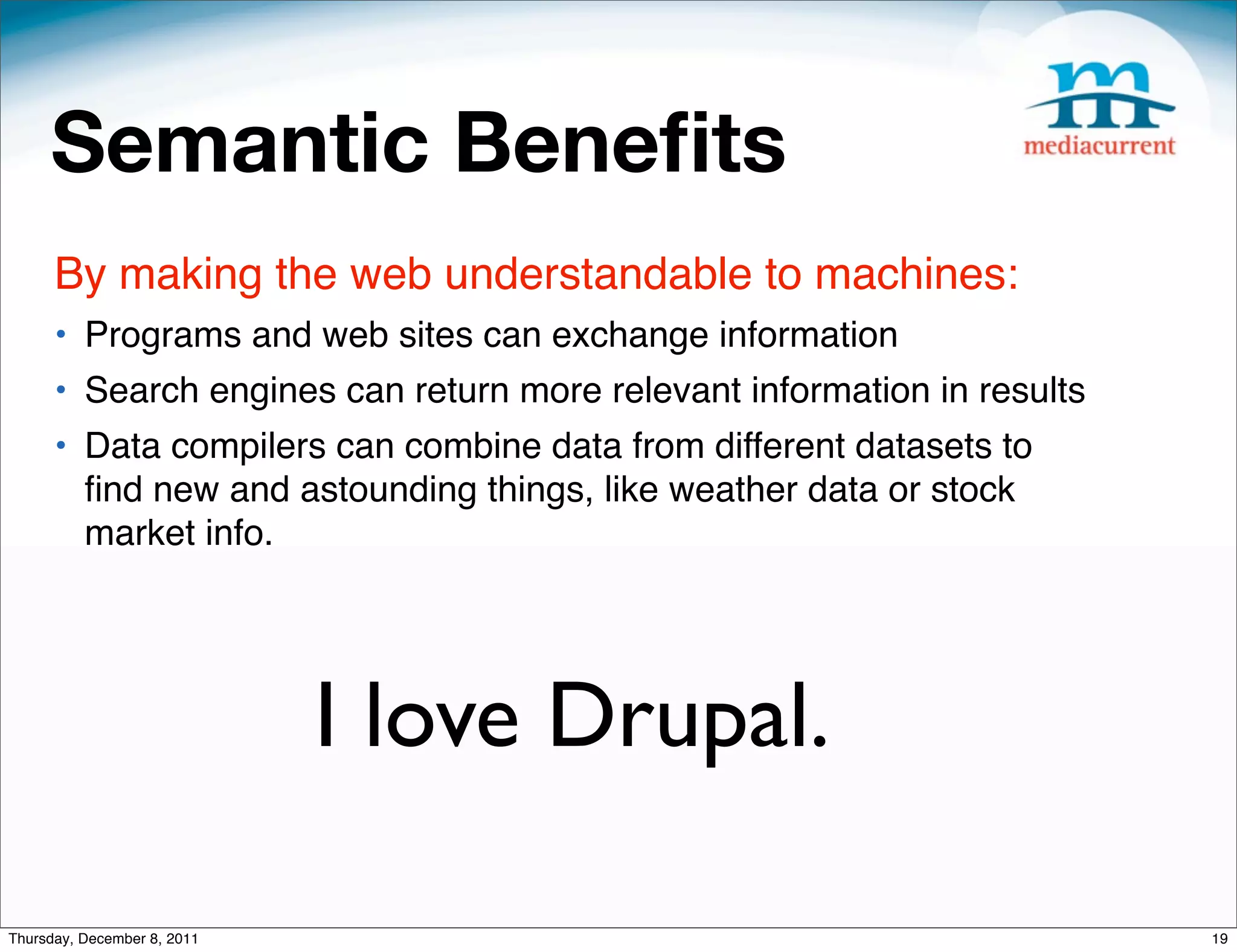 Semantic Beneﬁts By making the web understandable to machines: • Programs and web sites can exchange information • Search engines can return more relevant information in results • Data compilers can combine data from different datasets to ﬁnd new and astounding things, like weather data or stock market info. I love Drupal. Thursday, December 8, 2011 19 