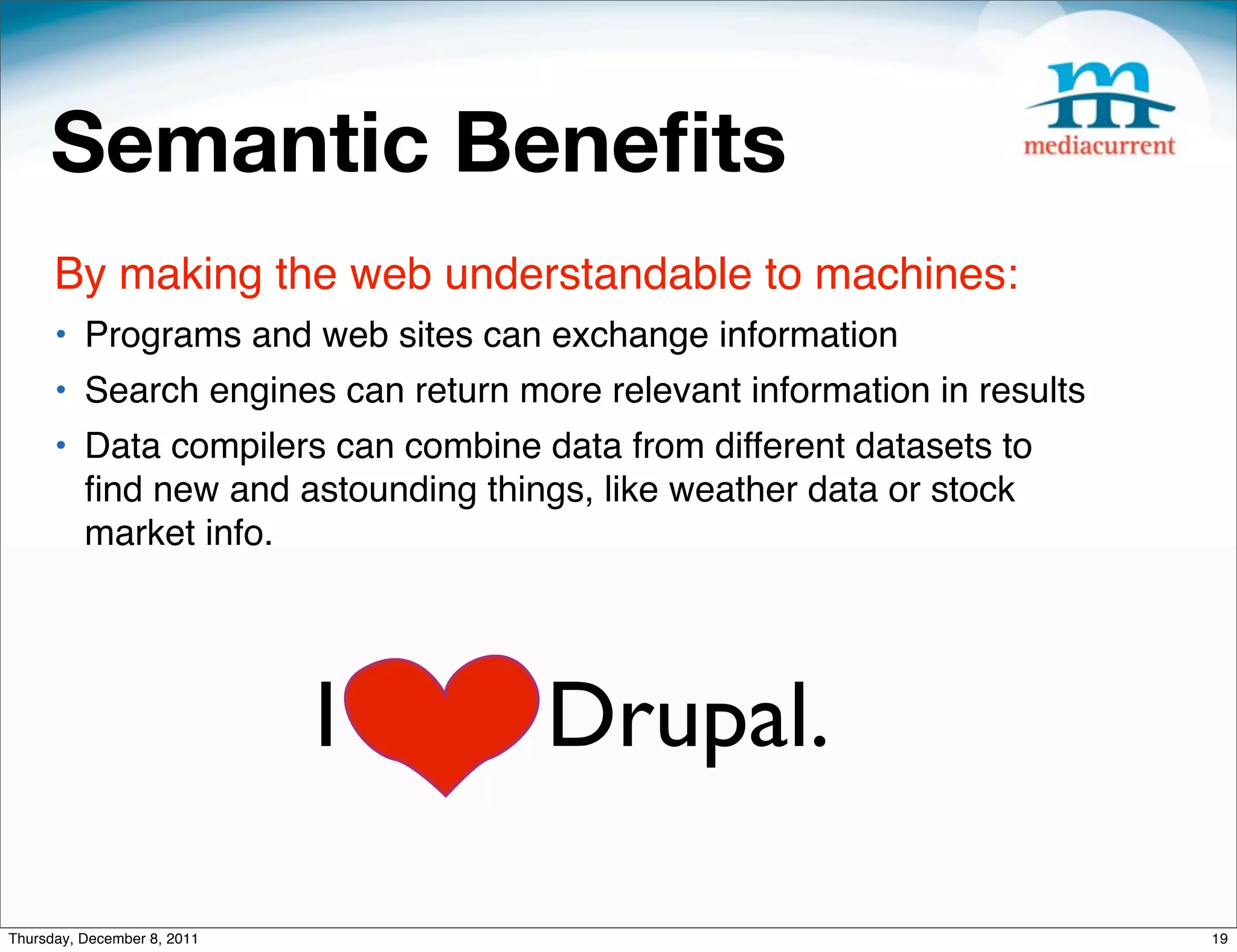 Semantic Beneﬁts By making the web understandable to machines: • Programs and web sites can exchange information • Search engines can return more relevant information in results • Data compilers can combine data from different datasets to ﬁnd new and astounding things, like weather data or stock market info. I love Drupal. Thursday, December 8, 2011 19 
