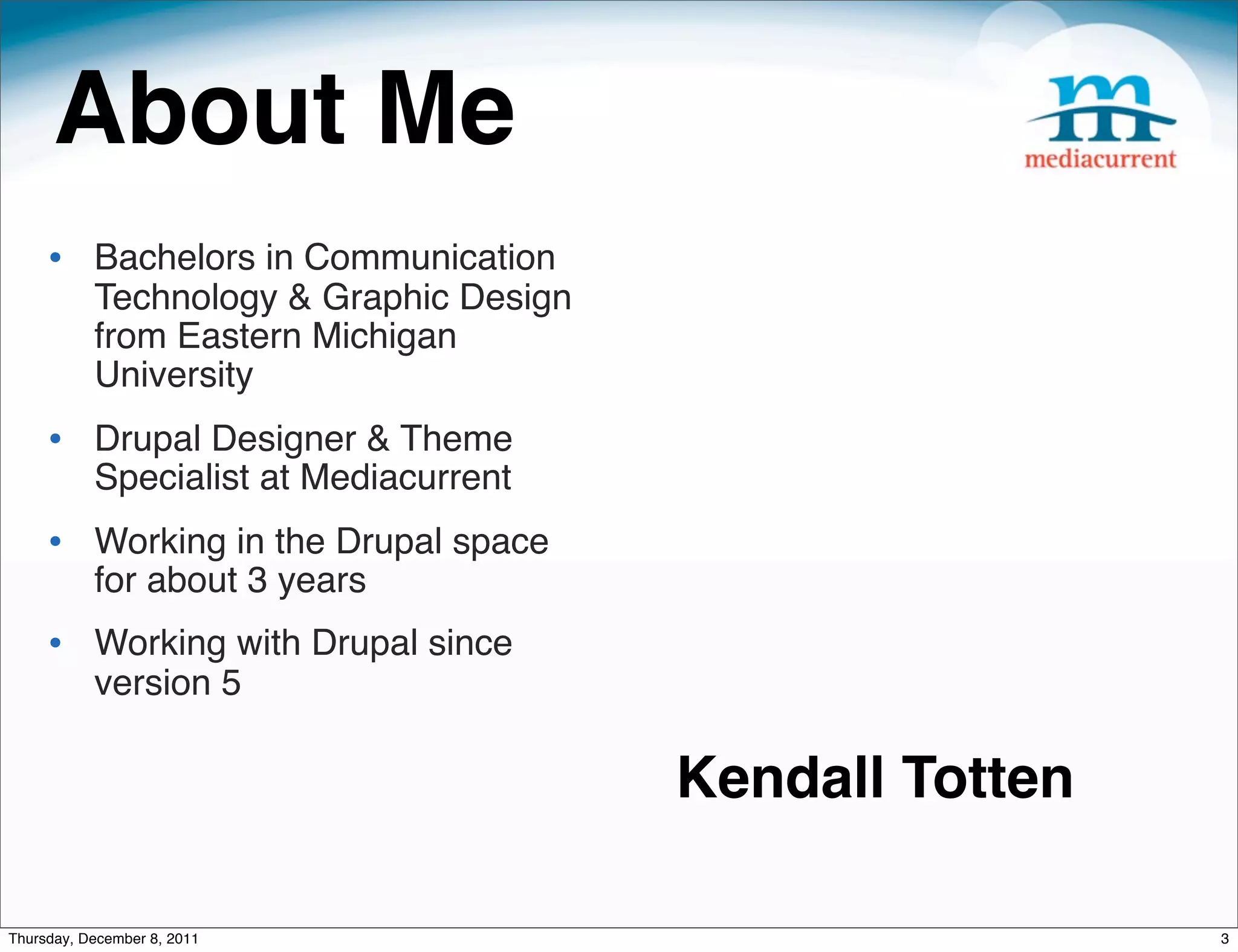 About Me • Bachelors in Communication Technology & Graphic Design from Eastern Michigan University • Drupal Designer & Theme Specialist at Mediacurrent • Working in the Drupal space for about 3 years • Working with Drupal since version 5 Kendall Totten Thursday, December 8, 2011 3 