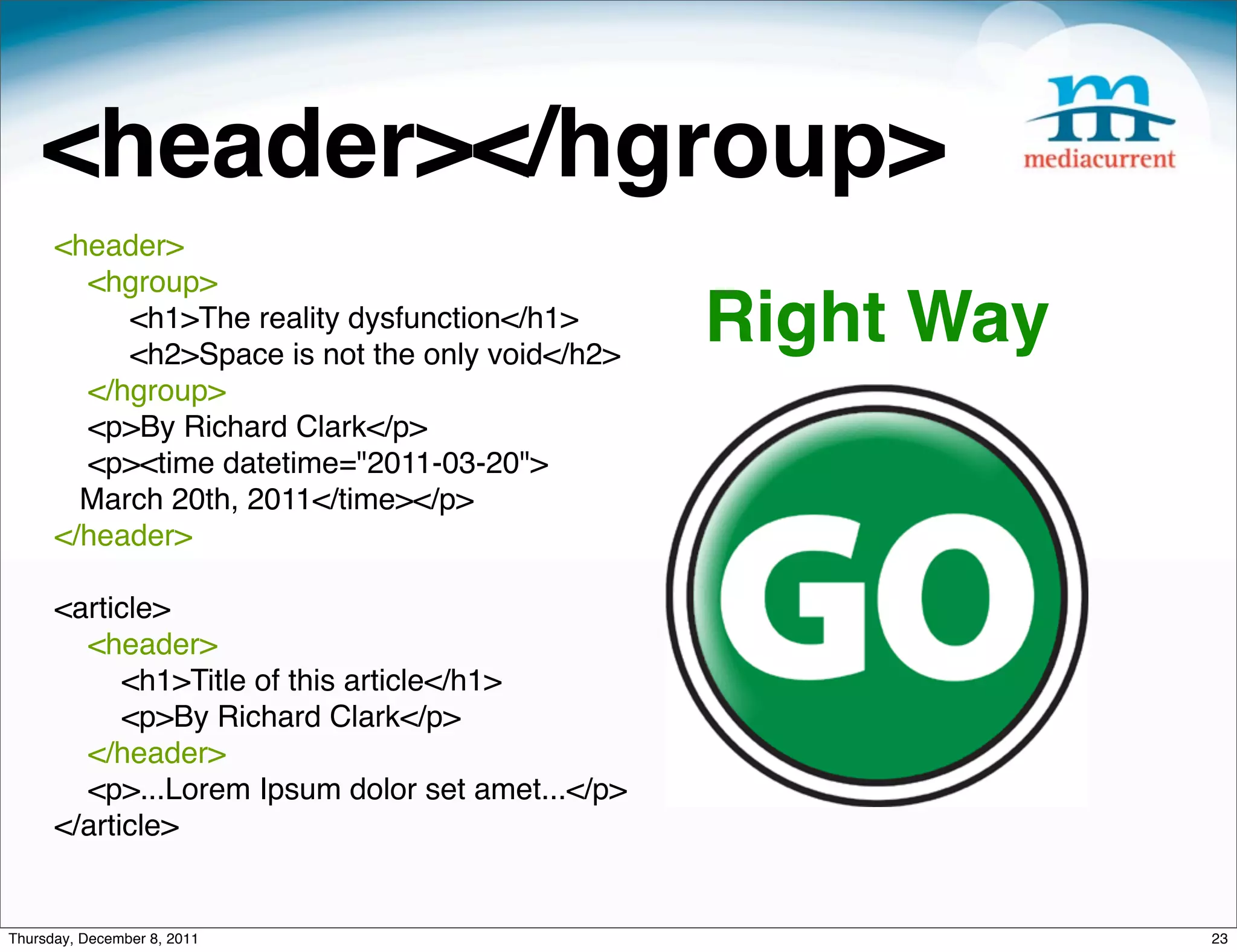 <header></hgroup> <header> <hgroup>     <h1>The reality dysfunction</h1> <h2>Space is not the only void</h2> Right Way </hgroup> <p>By Richard Clark</p> <p><time datetime="2011-03-20"> March 20th, 2011</time></p> </header> <article> <header> <h1>Title of this article</h1> <p>By Richard Clark</p> </header> <p>...Lorem Ipsum dolor set amet...</p> </article> Thursday, December 8, 2011 23 