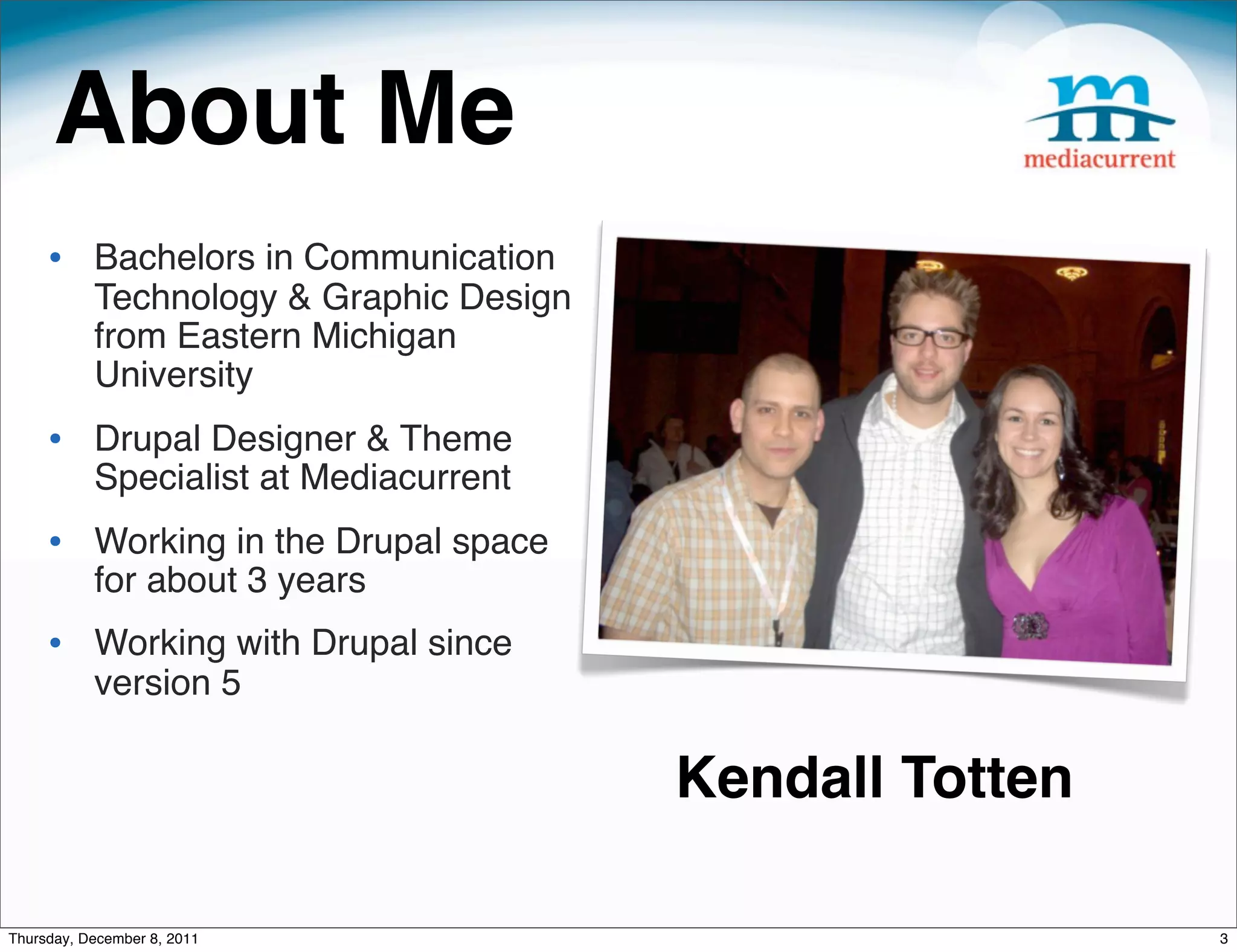 About Me • Bachelors in Communication Technology & Graphic Design from Eastern Michigan University • Drupal Designer & Theme Specialist at Mediacurrent • Working in the Drupal space for about 3 years • Working with Drupal since version 5 Kendall Totten Thursday, December 8, 2011 3 