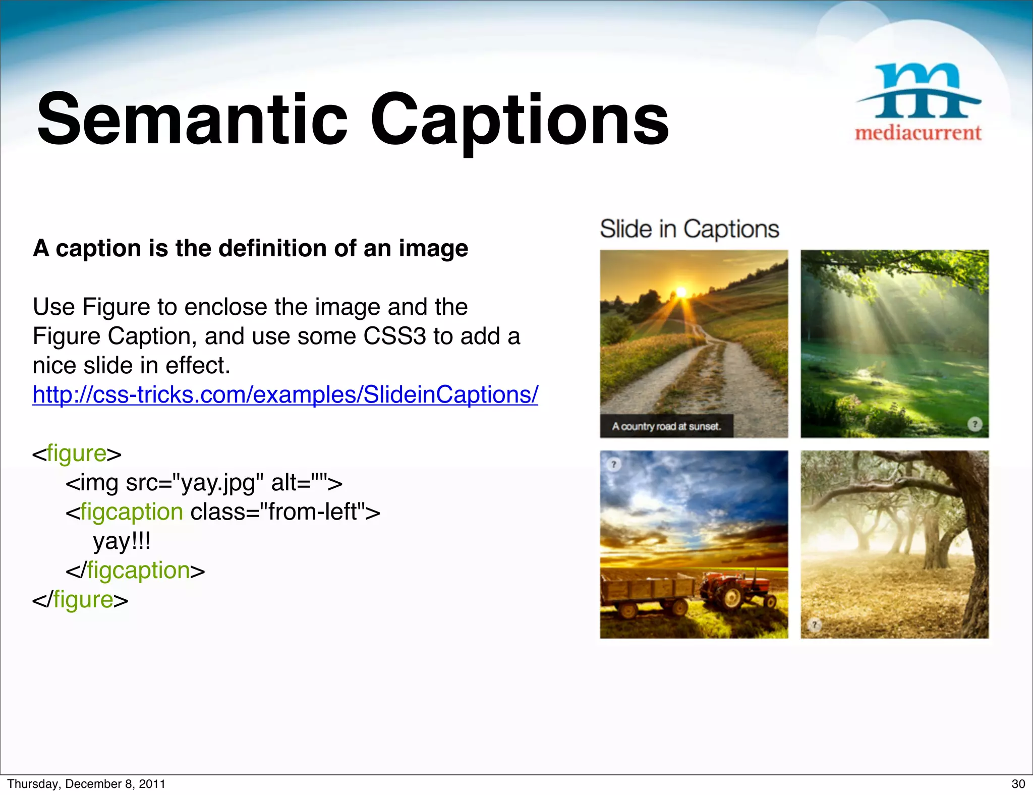 Semantic Captions A caption is the deﬁnition of an image Use Figure to enclose the image and the Figure Caption, and use some CSS3 to add a nice slide in effect. http://css-tricks.com/examples/SlideinCaptions/ <ﬁgure>      <img src="yay.jpg" alt="">      <ﬁgcaption class="from-left">          yay!!!      </ﬁgcaption> </ﬁgure> Thursday, December 8, 2011 30 