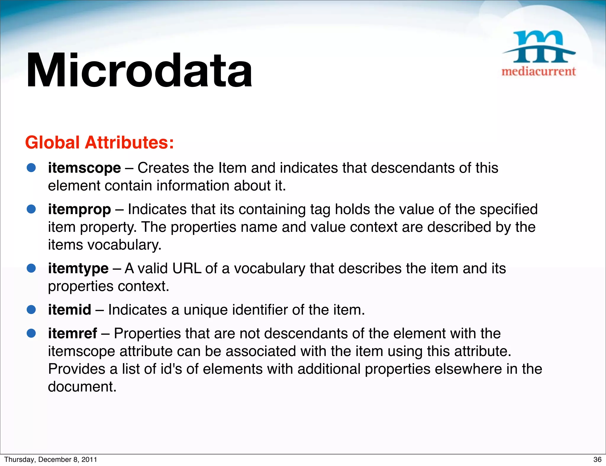 Microdata Global Attributes: • itemscope – Creates the Item and indicates that descendants of this element contain information about it. • itemprop – Indicates that its containing tag holds the value of the speciﬁed item property. The properties name and value context are described by the items vocabulary. • itemtype – A valid URL of a vocabulary that describes the item and its properties context. • itemid – Indicates a unique identiﬁer of the item. • itemref – Properties that are not descendants of the element with the itemscope attribute can be associated with the item using this attribute. Provides a list of id's of elements with additional properties elsewhere in the document. Thursday, December 8, 2011 36 
