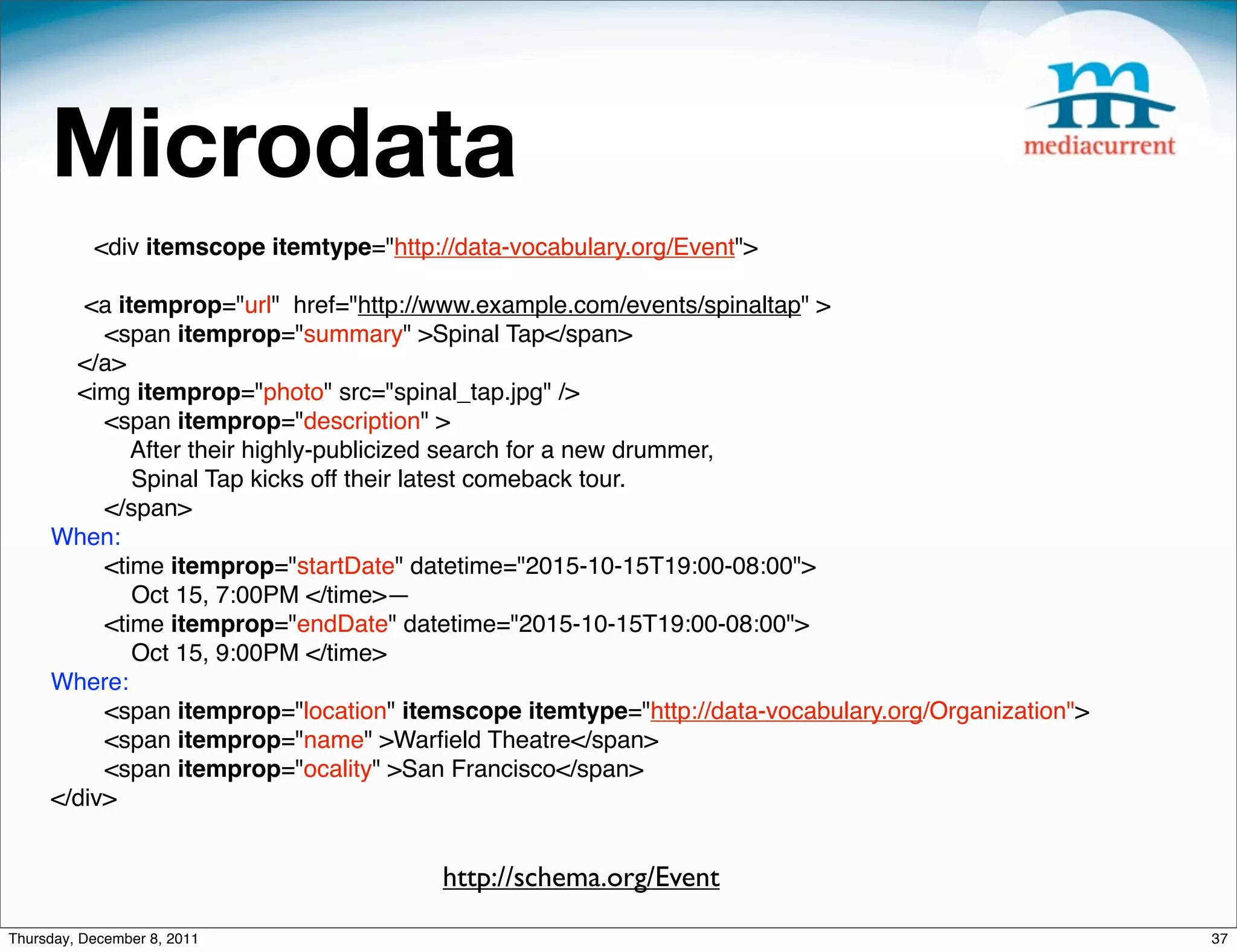 Microdata <div itemscope itemtype="http://data-vocabulary.org/Event"> <a itemprop="url" href="http://www.example.com/events/spinaltap" > <span itemprop="summary" >Spinal Tap</span> </a> <img itemprop="photo" src="spinal_tap.jpg" /> <span itemprop="description" > After their highly-publicized search for a new drummer, Spinal Tap kicks off their latest comeback tour. </span> When: <time itemprop="startDate" datetime="2015-10-15T19:00-08:00"> Oct 15, 7:00PM </time>— <time itemprop="endDate" datetime="2015-10-15T19:00-08:00"> Oct 15, 9:00PM </time> Where: <span itemprop="location" itemscope itemtype="http://data-vocabulary.org/Organization"> <span itemprop="name" >Warﬁeld Theatre</span> <span itemprop="ocality" >San Francisco</span> </div> http://schema.org/Event Thursday, December 8, 2011 37 