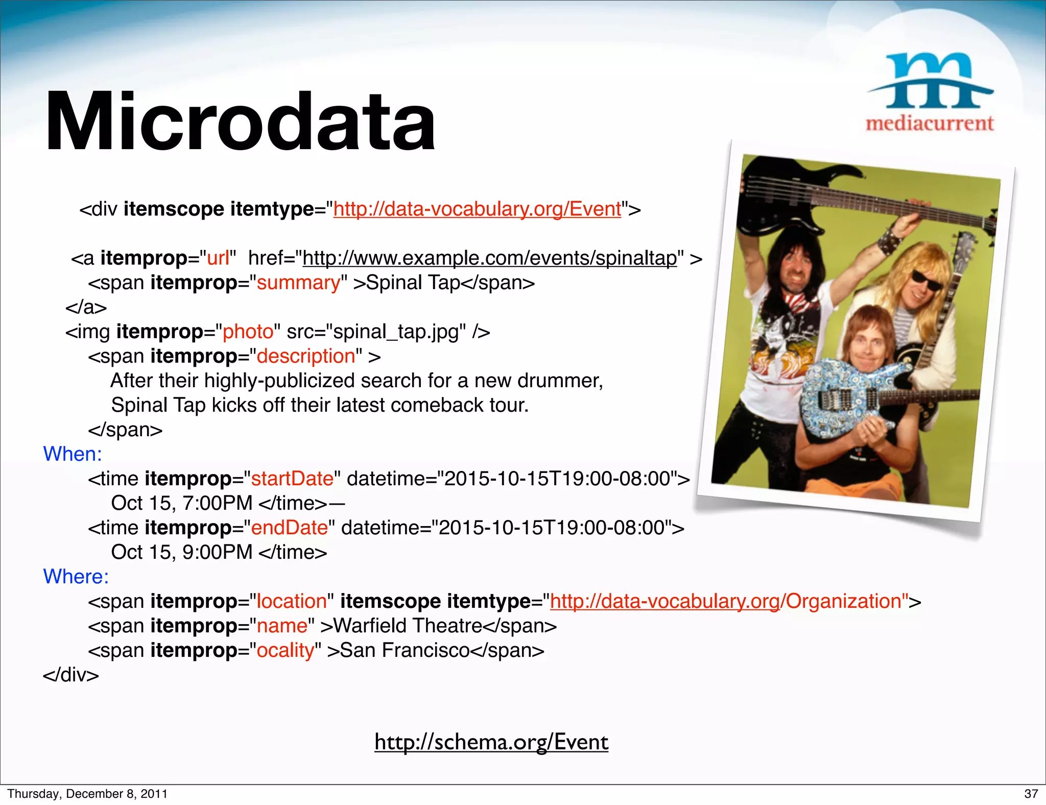 Microdata <div itemscope itemtype="http://data-vocabulary.org/Event"> <a itemprop="url" href="http://www.example.com/events/spinaltap" > <span itemprop="summary" >Spinal Tap</span> </a> <img itemprop="photo" src="spinal_tap.jpg" /> <span itemprop="description" > After their highly-publicized search for a new drummer, Spinal Tap kicks off their latest comeback tour. </span> When: <time itemprop="startDate" datetime="2015-10-15T19:00-08:00"> Oct 15, 7:00PM </time>— <time itemprop="endDate" datetime="2015-10-15T19:00-08:00"> Oct 15, 9:00PM </time> Where: <span itemprop="location" itemscope itemtype="http://data-vocabulary.org/Organization"> <span itemprop="name" >Warﬁeld Theatre</span> <span itemprop="ocality" >San Francisco</span> </div> http://schema.org/Event Thursday, December 8, 2011 37 