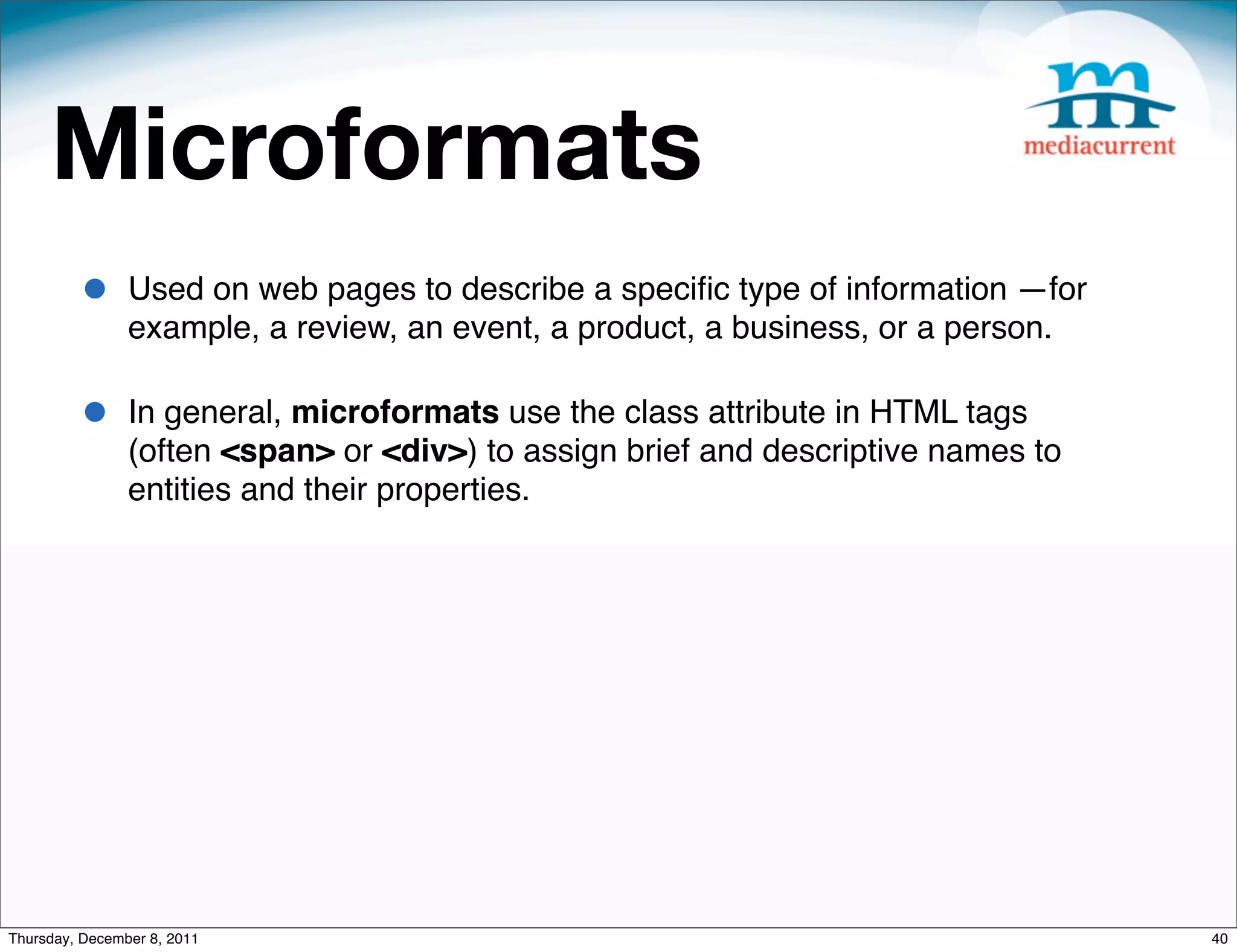 Microformats • Used on web pages to describe a speciﬁc type of information —for example, a review, an event, a product, a business, or a person. • In general, microformats use the class attribute in HTML tags (often <span> or <div>) to assign brief and descriptive names to entities and their properties. Thursday, December 8, 2011 40 