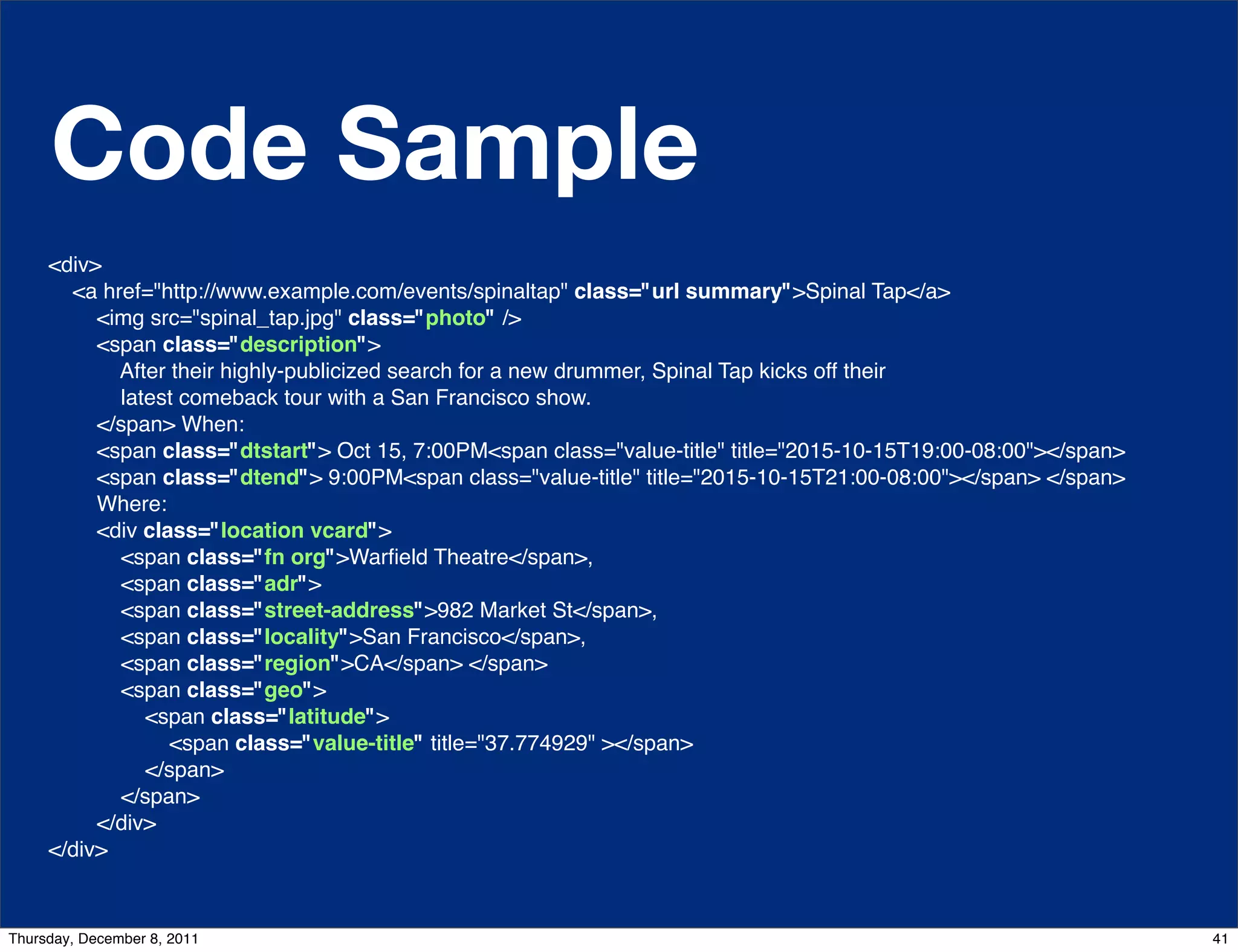 Code Sample <div> <a href="http://www.example.com/events/spinaltap" class="url summary">Spinal Tap</a> <img src="spinal_tap.jpg" class="photo" /> <span class="description"> After their highly-publicized search for a new drummer, Spinal Tap kicks off their latest comeback tour with a San Francisco show. </span> When: <span class="dtstart"> Oct 15, 7:00PM<span class="value-title" title="2015-10-15T19:00-08:00"></span> <span class="dtend"> 9:00PM<span class="value-title" title="2015-10-15T21:00-08:00"></span> </span> Where: <div class="location vcard"> <span class="fn org">Warﬁeld Theatre</span>, <span class="adr"> <span class="street-address">982 Market St</span>, <span class="locality">San Francisco</span>, <span class="region">CA</span> </span> <span class="geo"> <span class="latitude"> <span class="value-title" title="37.774929" ></span> </span> </span> </div> </div> Thursday, December 8, 2011 41 